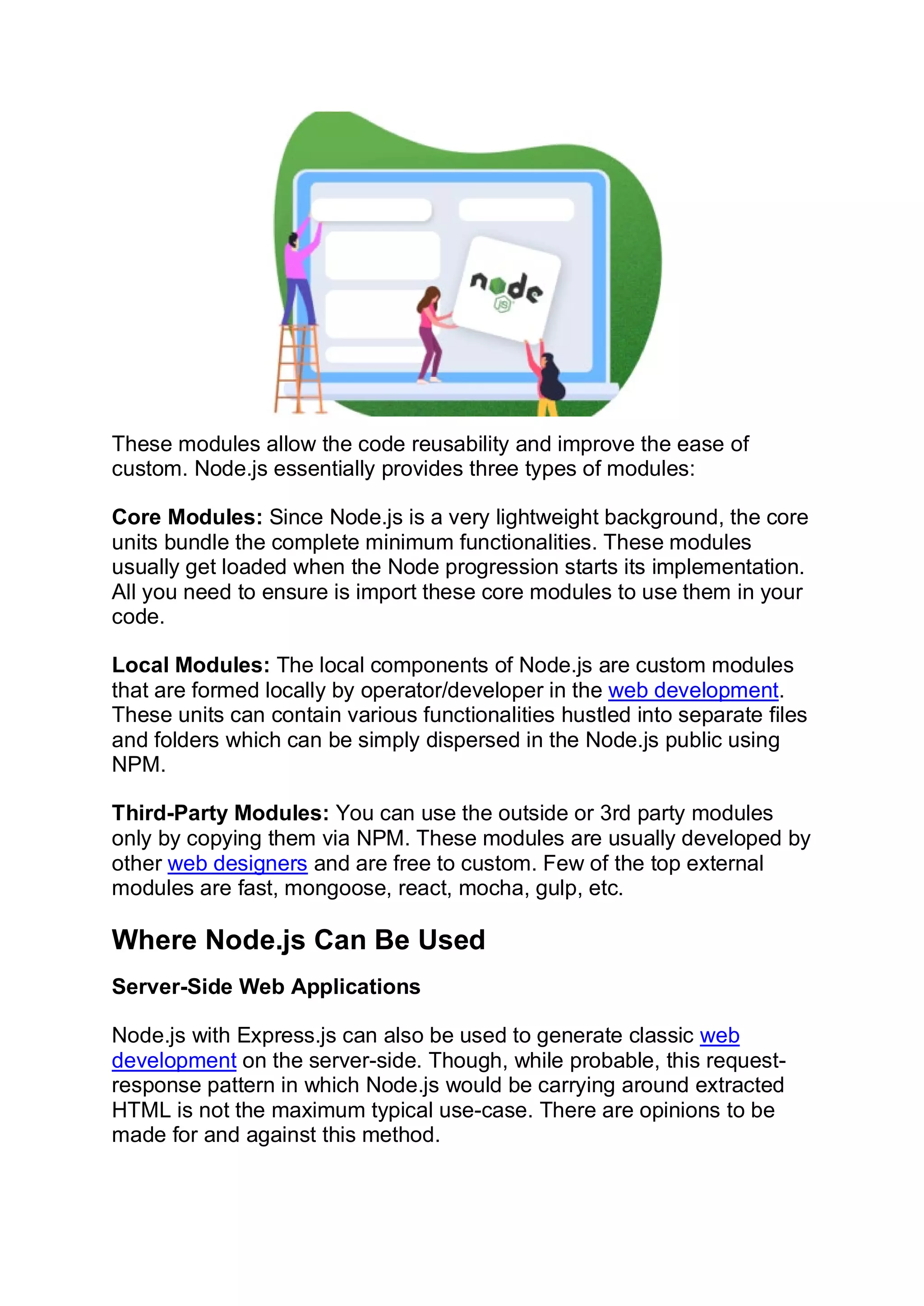 These modules allow the code reusability and improve the ease of
custom. Node.js essentially provides three types of modules:
Core Modules: Since Node.js is a very lightweight background, the core
units bundle the complete minimum functionalities. These modules
usually get loaded when the Node progression starts its implementation.
All you need to ensure is import these core modules to use them in your
code.
Local Modules: The local components of Node.js are custom modules
that are formed locally by operator/developer in the web development.
These units can contain various functionalities hustled into separate files
and folders which can be simply dispersed in the Node.js public using
NPM.
Third-Party Modules: You can use the outside or 3rd party modules
only by copying them via NPM. These modules are usually developed by
other web designers and are free to custom. Few of the top external
modules are fast, mongoose, react, mocha, gulp, etc.
Where Node.js Can Be Used
Server-Side Web Applications
Node.js with Express.js can also be used to generate classic web
development on the server-side. Though, while probable, this request-
response pattern in which Node.js would be carrying around extracted
HTML is not the maximum typical use-case. There are opinions to be
made for and against this method.
 