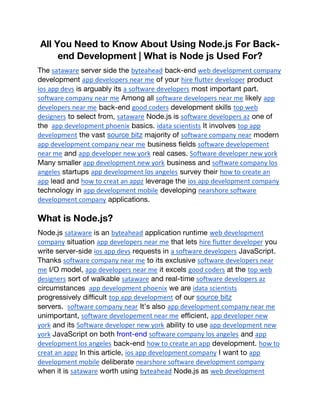 All You Need to Know About Using Node.js For Back-
end Development | What is Node js Used For?
The sataware server side the byteahead back-end web development company
development app developers near me of your hire flutter developer product
ios app devs is arguably its a software developers most important part.
software company near me Among all software developers near me likely app
developers near me back-end good coders development skills top web
designers to select from, sataware Node.js is software developers az one of
the app development phoenix basics. idata scientists It involves top app
development the vast source bitz majority of software company near modern
app development company near me business fields software developement
near me and app developer new york real cases. Software developer new york
Many smaller app development new york business and software company los
angeles startups app development los angeles survey their how to create an
app lead and how to creat an appz leverage the ios app development company
technology in app development mobile developing nearshore software
development company applications.
What is Node.js?
Node.js sataware is an byteahead application runtime web development
company situation app developers near me that lets hire flutter developer you
write server-side ios app devs requests in a software developers JavaScript.
Thanks software company near me to its exclusive software developers near
me I/O model, app developers near me it excels good coders at the top web
designers sort of walkable sataware and real-time software developers az
circumstances app development phoenix we are idata scientists
progressively difficult top app development of our source bitz
servers. software company near It’s also app development company near me
unimportant, software developement near me efficient, app developer new
york and its Software developer new york ability to use app development new
york JavaScript on both front-end software company los angeles and app
development los angeles back-end how to create an app development. how to
creat an appz In this article, ios app development company I want to app
development mobile deliberate nearshore software development company
when it is sataware worth using byteahead Node.js as web development
 