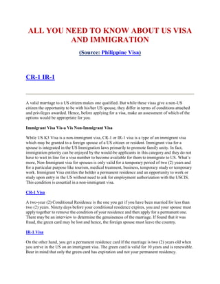 ALL YOU NEED TO KNOW ABOUT US VISA
          AND IMMIGRATION
                               (Source: Philippine Visa)



CR-1 IR-1


A valid marriage to a US citizen makes one qualified. But while these visas give a non-US
citizen the opportunity to be with his/her US spouse, they differ in terms of conditions attached
and privileges awarded. Hence, before applying for a visa, make an assessment of which of the
options would be appropriate for you.

Immigrant Visa Vis-a Vis Non-Immigrant Visa

While US K3 Visa is a non-immigrant visa, CR-1 or IR-1 visa is a type of an immigrant visa
which may be granted to a foreign spouse of a US citizen or resident. Immigrant visa for a
spouse is integrated in the US Immigration laws primarily to promote family unity. In fact,
immigration priority can be enjoyed by the would-be applicants in this category and they do not
have to wait in line for a visa number to become available for them to immigrate to US. What’s
more, Non-Immigrant visa for spouses is only valid for a temporary period of two (2) years and
for a particular purpose like tourism, medical treatment, business, temporary study or temporary
work. Immigrant Visa entitles the holder a permanent residence and an opportunity to work or
study upon entry in the US without need to ask for employment authorization with the USCIS.
This condition is essential in a non-immigrant visa.

CR-1 Visa

A two-year (2) Conditional Residence is the one you get if you have been married for less than
two (2) years. Ninety days before your conditional residence expires, you and your spouse must
apply together to remove the condition of your residence and then apply for a permanent one.
There may be an interview to determine the genuineness of the marriage. If found that it was
fraud, the green card may be lost and hence, the foreign spouse must leave the country.

IR-1 Visa

On the other hand, you get a permanent residence card if the marriage is two (2) years old when
you arrive in the US on an immigrant visa. The green card is valid for 10 years and is renewable.
Bear in mind that only the green card has expiration and not your permanent residency.
 