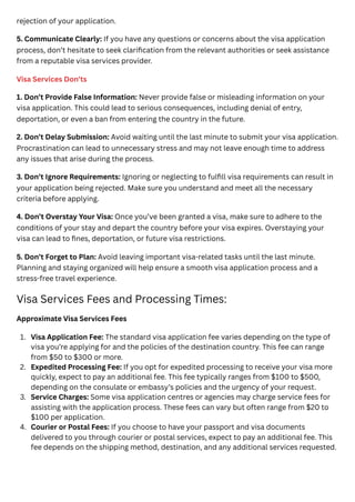 rejection of your application.
5. Communicate Clearly: If you have any questions or concerns about the visa application
process, don’t hesitate to seek clarification from the relevant authorities or seek assistance
from a reputable visa services provider.
Visa Services Don’ts
1. Don’t Provide False Information: Never provide false or misleading information on your
visa application. This could lead to serious consequences, including denial of entry,
deportation, or even a ban from entering the country in the future.
2. Don’t Delay Submission: Avoid waiting until the last minute to submit your visa application.
Procrastination can lead to unnecessary stress and may not leave enough time to address
any issues that arise during the process.
3. Don’t Ignore Requirements: Ignoring or neglecting to fulfill visa requirements can result in
your application being rejected. Make sure you understand and meet all the necessary
criteria before applying.
4. Don’t Overstay Your Visa: Once you’ve been granted a visa, make sure to adhere to the
conditions of your stay and depart the country before your visa expires. Overstaying your
visa can lead to fines, deportation, or future visa restrictions.
5. Don’t Forget to Plan: Avoid leaving important visa-related tasks until the last minute.
Planning and staying organized will help ensure a smooth visa application process and a
stress-free travel experience.
Visa Services Fees and Processing Times:
Approximate Visa Services Fees
1. Visa Application Fee: The standard visa application fee varies depending on the type of
visa you’re applying for and the policies of the destination country. This fee can range
from $50 to $300 or more.
2. Expedited Processing Fee: If you opt for expedited processing to receive your visa more
quickly, expect to pay an additional fee. This fee typically ranges from $100 to $500,
depending on the consulate or embassy’s policies and the urgency of your request.
3. Service Charges: Some visa application centres or agencies may charge service fees for
assisting with the application process. These fees can vary but often range from $20 to
$100 per application.
4. Courier or Postal Fees: If you choose to have your passport and visa documents
delivered to you through courier or postal services, expect to pay an additional fee. This
fee depends on the shipping method, destination, and any additional services requested.
 