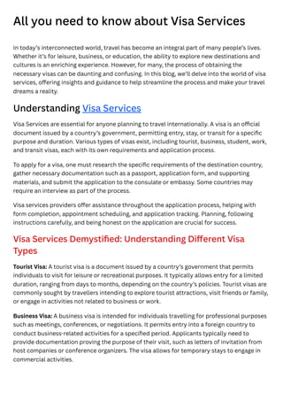 All you need to know about Visa Services
In today’s interconnected world, travel has become an integral part of many people’s lives.
Whether it’s for leisure, business, or education, the ability to explore new destinations and
cultures is an enriching experience. However, for many, the process of obtaining the
necessary visas can be daunting and confusing. In this blog, we’ll delve into the world of visa
services, offering insights and guidance to help streamline the process and make your travel
dreams a reality.
Understanding Visa Services
Visa Services are essential for anyone planning to travel internationally. A visa is an official
document issued by a country’s government, permitting entry, stay, or transit for a specific
purpose and duration. Various types of visas exist, including tourist, business, student, work,
and transit visas, each with its own requirements and application process.
To apply for a visa, one must research the specific requirements of the destination country,
gather necessary documentation such as a passport, application form, and supporting
materials, and submit the application to the consulate or embassy. Some countries may
require an interview as part of the process.
Visa services providers offer assistance throughout the application process, helping with
form completion, appointment scheduling, and application tracking. Planning, following
instructions carefully, and being honest on the application are crucial for success.
Visa Services Demystified: Understanding Different Visa
Types
Tourist Visa: A tourist visa is a document issued by a country’s government that permits
individuals to visit for leisure or recreational purposes. It typically allows entry for a limited
duration, ranging from days to months, depending on the country’s policies. Tourist visas are
commonly sought by travellers intending to explore tourist attractions, visit friends or family,
or engage in activities not related to business or work.
Business Visa: A business visa is intended for individuals travelling for professional purposes
such as meetings, conferences, or negotiations. It permits entry into a foreign country to
conduct business-related activities for a specified period. Applicants typically need to
provide documentation proving the purpose of their visit, such as letters of invitation from
host companies or conference organizers. The visa allows for temporary stays to engage in
commercial activities.
 