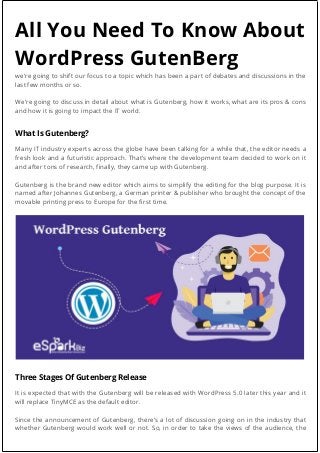 All You Need To Know About
WordPress GutenBerg
we’re going to shift our focus to a topic which has been a part of debates and discussions in the
last few months or so.
We’re going to discuss in detail about what is Gutenberg, how it works, what are its pros & cons
and how it is going to impact the IT world.
What Is Gutenberg?
Many IT industry experts across the globe have been talking for a while that, the editor needs a
fresh look and a futuristic approach. That’s where the development team decided to work on it
and after tons of research, finally, they came up with Gutenberg.
Gutenberg is the brand new editor which aims to simplify the editing for the blog purpose. It is
named after Johannes Gutenberg, a German printer & publisher who brought the concept of the
movable printing press to Europe for the first time.
Three Stages Of Gutenberg Release
It is expected that with the Gutenberg will be released with WordPress 5.0 later this year and it
will replace TinyMCE as the default editor.
Since the announcement of Gutenberg, there’s a lot of discussion going on in the industry that
whether Gutenberg would work well or not. So, in order to take the views of the audience, the
 