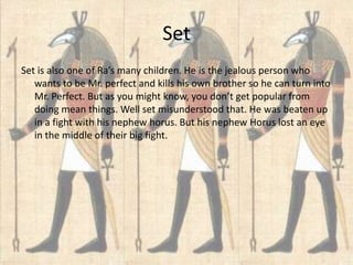 Set
Set is also one of Ra’s many children. He is the jealous person who
   wants to be Mr. perfect and kills his own brother so he can turn into
   Mr. Perfect. But as you might know, you don’t get popular from
   doing mean things. Well set misunderstood that. He was beaten up
   in a fight with his nephew horus. But his nephew Horus lost an eye
   in the middle of their big fight.
 