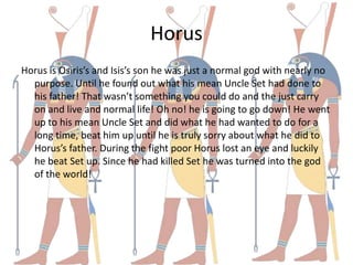 Horus
Horus is Osiris’s and Isis’s son he was just a normal god with nearly no
  purpose. Until he found out what his mean Uncle Set had done to
  his father! That wasn’t something you could do and the just carry
  on and live and normal life! Oh no! he is going to go down! He went
  up to his mean Uncle Set and did what he had wanted to do for a
  long time, beat him up until he is truly sorry about what he did to
  Horus’s father. During the fight poor Horus lost an eye and luckily
  he beat Set up. Since he had killed Set he was turned into the god
  of the world!
 