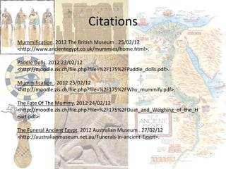 Citations
Mummification. 2012 The British Museum . 25/02/12
<http://www.ancientegypt.co.uk/mummies/home.html>.

Paddle Dolls. 2012 23/02/12
<http://moodle.zis.ch/file.php?file=%2F175%2FPaddle_dolls.pdf>.

Mummification . 2012 25/02/12
<http://moodle.zis.ch/file.php?file=%2F175%2FWhy_mummify.pdf>.

The Fate Of The Mummy. 2012 24/02/12
<http://moodle.zis.ch/file.php?file=%2F175%2FDuat_and_Weighing_of_the_H
eart.pdf>.

The Funeral Ancient Egypt. 2012 Australian Museum . 27/02/12
<http://australianmuseum.net.au/Funerals-in-ancient-Egypt>.
 