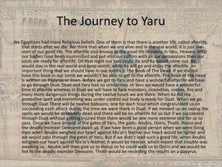 The Journey to Yaru
We Egyptians had many Religious beliefs. One of them is that there is another life, called afterlife,
   that starts after we die. We think that when we are alive and in the real world, it is just the
   start of our good life. The afterlife also known as the good life happens in Yaru, Heaven. After
   our bodies have been mummified and put into our coffins with all our possessions then our
   souls are ready for afterlife. On that night our two souls; Ba and Ka would come out. Ba
   would stay in the real world and keep watch, while Ka will go and enjoy the afterlife. An
   important thing that we should have in our tombs is The Book of The Dead. If we did not
   have this book in our tomb we wouldn’t be able to get to the afterlife. The Book of the Dead
   is written on Papyrus or linen. Before we get to Yaru and have a wonderful afterlife we have
   to go through Duat. Duat and Yaru had no similarities. In Yaru we would have a wonderful
   time in afterlife whereas in Duat we will have to face monsters, crocodiles, snakes, fire and
   many more dangerous things during the twelve hours we are there. When Ka did the
   protective spell and everything was under control our body is ready for Duat. When we go
   through Duat There will be twelve baboons, one for each hour which congratulated us on
   succeeding each attack during the time we were there in Duat. If we messed up on saying the
   spells we would be absolutely dead and there will be no afterlife for us but if we succeeded
   through Duat without getting injured then there would be one more extreme test for us to
   pass. Once we have arrived at the gates of Yaru, the gods; Anubis, Osiris, Thoth, Horus and
   the deadly monster Devourer await us. If we have been a good person when we were living
   then when Anubis weighed our heart against Ma’at’s feather our heart would be lighter and
   we would pass through the gates of Yaru. But if we didn’t lead such a good life, when Anubis
   weighed our heart against Ma’at’s feather, it would be heavier, which meant that trouble was
   awaiting us. Anubis will then give us to Horus so he could walk us to Osiris and we would be
   fed to the deadly monster Devourer. Thoth would be recording the results on a papyrus.
 