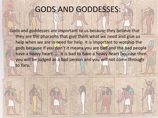 GODS AND GODDESSES:

Gods and goddesses are important to us because they believe that
  they are the pharaohs that give them what we need and give us
  help when we are in need for help. It is important to worship the
  gods because if you don’t it means you are bad and the bad people
  have a heavy heart ….. It is bad to have a heavy heart because then
  you will be judged as a bad person and you will not come through
  to Yaru.
 