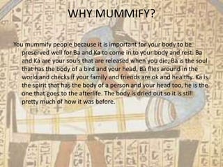 WHY MUMMIFY?

You mummify people because it is important for your body to be
   preserved well for Ba and Ka to come in to your body and rest. Ba
   and Ka are your souls that are released when you die, Ba is the soul
   that has the body of a bird and your head, Ba flies around in the
   world and checks if your family and friends are ok and healthy. Ka is
   the spirit that has the body of a person and your head too, he is the
   one that goes to the afterlife. The body is dried out so it is still
   pretty much of how it was before.
 