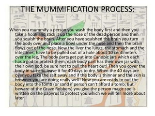THE MUMMIFICATION PROCESS:

When you mummify a person you wash the body first and then you
  take a hook and stick it up the nose of the dead person and then
  you squish the brain. After you have squished the brain you turn
  the body over and place a bowl under the nose and then the brain
  flows out of the nose. Now the liver the lungs, the stomach and the
  intestines, have to be pulled out of a hole about 10 centimeters
  over the leg, The body parts get put into Canopic jars which each
  has a god to protect them, each body part has their own jar with
  their own god. be sure not to pull the heart out! Then you cover the
  body in salt and leave it for 40 days to dry. When the 40 days are
  over you take the salt away and if the body is thinner and the skin is
  browner you are doing really well! Now you are ready to out the
  body into the tomb (or sand if person can’t afford a tomb. But
  beware of the Grave Robbers) you give the person magic spells
  written on the papyrus to protect you which we will tell more about
  later.
 