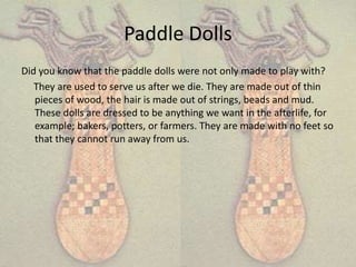 Paddle Dolls
Did you know that the paddle dolls were not only made to play with?
   They are used to serve us after we die. They are made out of thin
   pieces of wood, the hair is made out of strings, beads and mud.
   These dolls are dressed to be anything we want in the afterlife, for
   example; bakers, potters, or farmers. They are made with no feet so
   that they cannot run away from us.
 