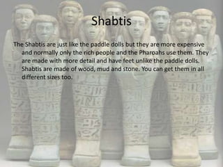 Shabtis
The Shabtis are just like the paddle dolls but they are more expensive
  and normally only the rich people and the Pharoahs use them. They
  are made with more detail and have feet unlike the paddle dolls.
  Shabtis are made of wood, mud and stone. You can get them in all
  different sizes too.
 