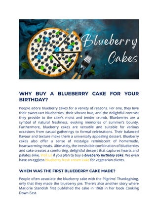 WHY BUY A BLUEBERRY CAKE FOR YOUR
BIRTHDAY?
People adore blueberry cakes for a variety of reasons. For one, they love
their sweet-tart blueberries, their vibrant hue, and the delightful contrast
they provide to the cake’s moist and tender crumb. Blueberries are a
symbol of natural freshness, evoking memories of summer’s bounty.
Furthermore, blueberry cakes are versatile and suitable for various
occasions from casual gatherings to formal celebrations. Their balanced
flavour and texture make them a universally appealing dessert. Blueberry
cakes also offer a sense of nostalgia reminiscent of homemade,
heartwarming treats. Ultimately, the irresistible combination of blueberries
and cake creates a comforting, delightful dessert that captures hearts and
palates alike. Visit us if you plan to buy a blueberry birthday cake. We even
have an eggless blueberry fresh cream cake for vegetarian clients.
WHEN WAS THE FIRST BLUEBERRY CAKE MADE?
People often associate the blueberry cake with the Pilgrims’ Thanksgiving,
only that they made the blueberry pie. There’s also another story where
Marjorie Standish first published the cake in 1968 in her book Cooking
Down East.
 