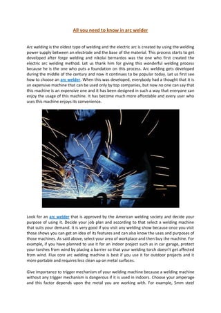 All you need to know in arc welder


Arc welding is the oldest type of welding and the electric arc is created by using the welding
power supply between an electrode and the base of the material. This process starts to get
developed after forge welding and nikolai bernardos was the one who first created the
electric arc welding method. Let us thank him for giving this wonderful welding process
because he is the one who puts a foundation on this process. Arc welding gets developed
during the middle of the century and now it continues to be popular today. Let us first see
how to choose an arc welder. When this was developed, everybody had a thought that it is
an expensive machine that can be used only by top companies, but now no one can say that
this machine is an expensive one and it has been designed in such a way that everyone can
enjoy the usage of this machine. It has become much more affordable and every user who
uses this machine enjoys its convenience.




Look for an arc welder that is approved by the American welding society and decide your
purpose of using it. Decide your job plan and according to that select a welding machine
that suits your demand. It is very good if you visit any welding show because once you visit
those shows you can get an idea of its features and can also know the uses and purposes of
those machines. As said above, select your area of workplace and then buy the machine. For
example, if you have planned to use it for an indoor project such as in car garage, protect
your torches from wind by placing a barrier so that your welding torch doesn’t get affected
from wind. Flux core arc welding machine is best if you use it for outdoor projects and it
more portable and requires less clean up on metal surfaces.

Give importance to trigger mechanism of your welding machine because a welding machine
without any trigger mechanism is dangerous if it is used in indoors. Choose your amperage
and this factor depends upon the metal you are working with. For example, 5mm steel
 