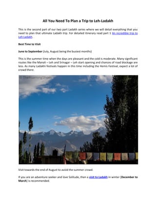 All You Need To Plan a Trip to Leh-Ladakh
This is the second part of our two part Ladakh series where we will detail everything that you
need to plan that ultimate Ladakh trip. For detailed itinerary read part 1 An incredible trip to
Leh Ladakh.
Best Time to Visit
June to September (July, August being the busiest months)
This is the summer time when the days are pleasant and the cold is moderate. Many significant
routes like the Manali – Leh and Srinagar – Leh start opening and chances of road blockage are
less. As many Ladakhi festivals happen in this time including the Hemis Festival, expect a lot of
crowd there.
Visit towards the end of August to avoid the summer crowd.
If you are an adventure seeker and love Solitude, then a visit to Ladakh in winter [December to
March] is recommended.
 