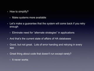 • How to simplify?
• Make systems more available
• Let’s make a guarantee that the system will come back if you retry
enough
• Eliminate need for “alternate strategies” in applications
• And that’s the current state of affairs of HA databases
• Good, but not great. Lots of error handing and retrying in every
app
• Great thing about code that doesn't run except rarely?
• It never works
 
