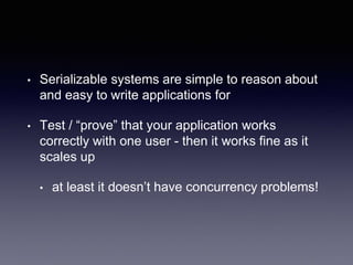 • Serializable systems are simple to reason about
and easy to write applications for
• Test / “prove” that your application works
correctly with one user - then it works fine as it
scales up
• at least it doesn’t have concurrency problems!
 
