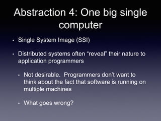 Abstraction 4: One big single
computer
• Single System Image (SSI)
• Distributed systems often “reveal” their nature to
application programmers
• Not desirable. Programmers don’t want to
think about the fact that software is running on
multiple machines
• What goes wrong?
 