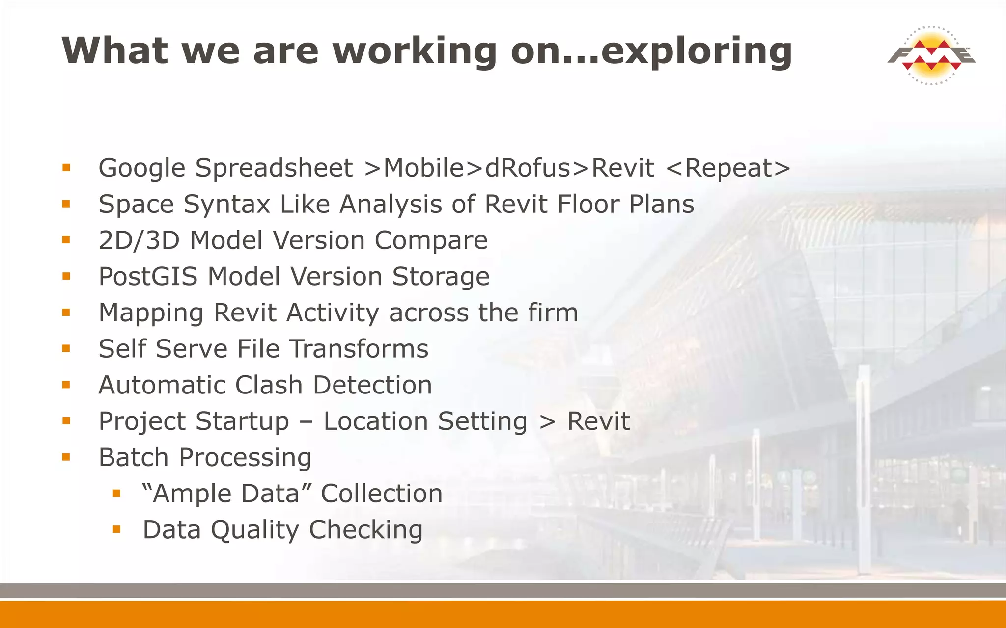 What we are working on...exploring
 Google Spreadsheet >Mobile>dRofus>Revit <Repeat>
 Space Syntax Like Analysis of Revit Floor Plans
 2D/3D Model Version Compare
 PostGIS Model Version Storage
 Mapping Revit Activity across the firm
 Self Serve File Transforms
 Automatic Clash Detection
 Project Startup – Location Setting > Revit
 Batch Processing
 “Ample Data” Collection
 Data Quality Checking
 