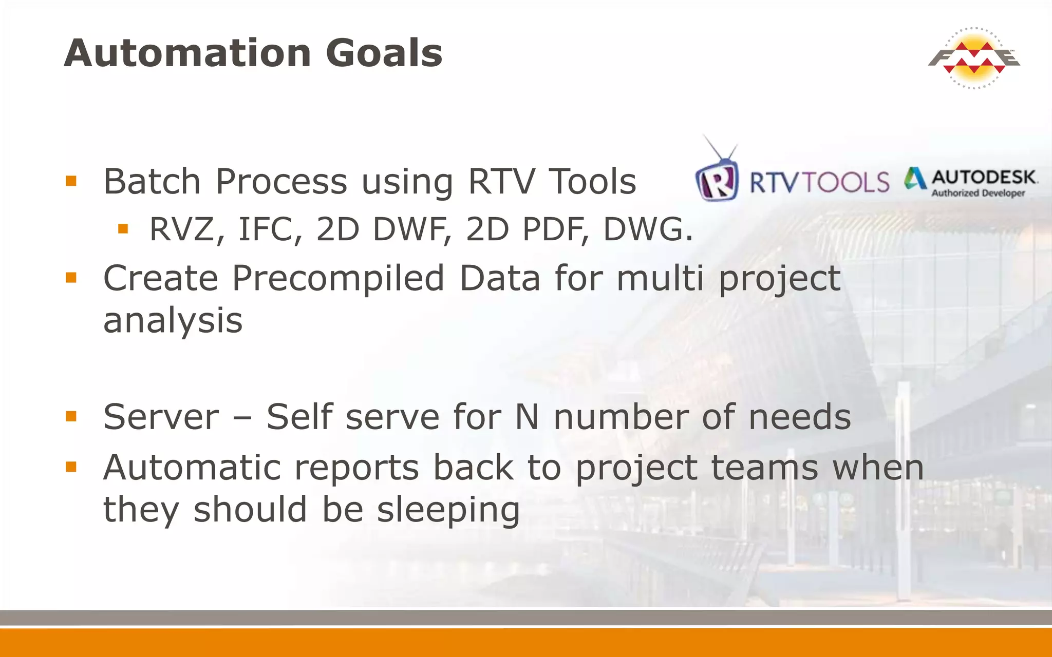 Automation Goals
 Batch Process using RTV Tools
 RVZ, IFC, 2D DWF, 2D PDF, DWG.
 Create Precompiled Data for multi project
analysis
 Server – Self serve for N number of needs
 Automatic reports back to project teams when
they should be sleeping
 