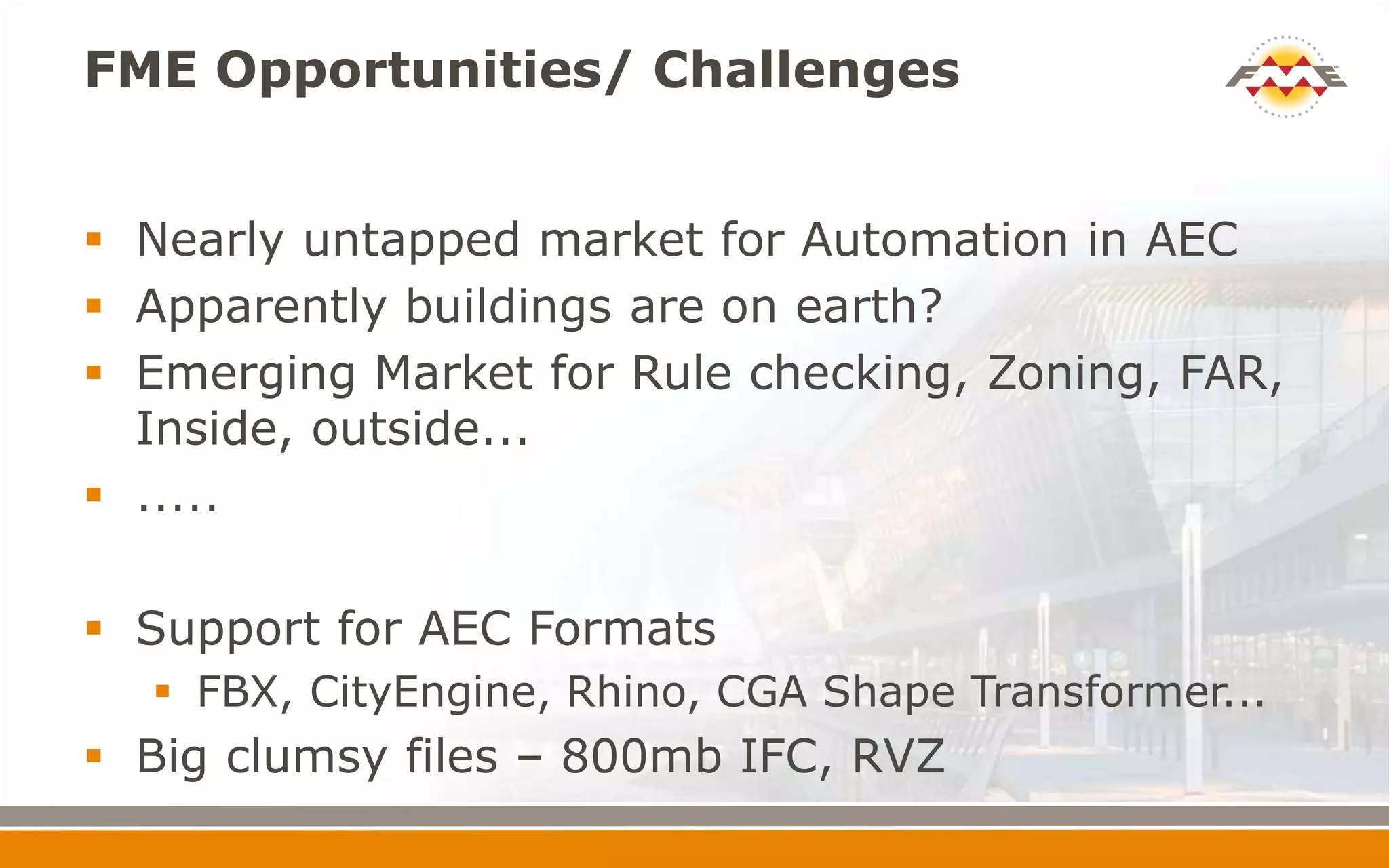 FME Opportunities/ Challenges
 Nearly untapped market for Automation in AEC
 Apparently buildings are on earth?
 Emerging Market for Rule checking, Zoning, FAR,
Inside, outside...
 .....
 Support for AEC Formats
 FBX, CityEngine, Rhino, CGA Shape Transformer...
 Big clumsy files – 800mb IFC, RVZ
 