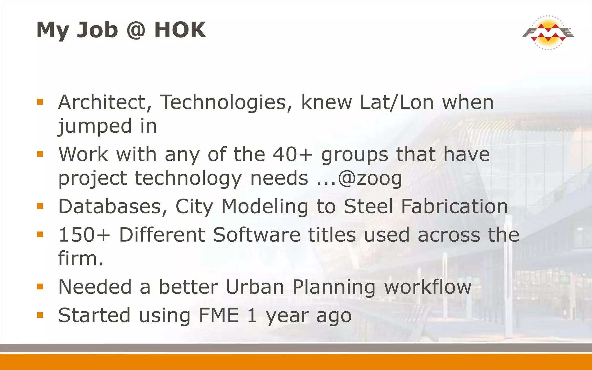 My Job @ HOK
 Architect, Technologies, knew Lat/Lon when
jumped in
 Work with any of the 40+ groups that have
project technology needs ...@zoog
 Databases, City Modeling to Steel Fabrication
 150+ Different Software titles used across the
firm.
 Needed a better Urban Planning workflow
 Started using FME 1 year ago
 