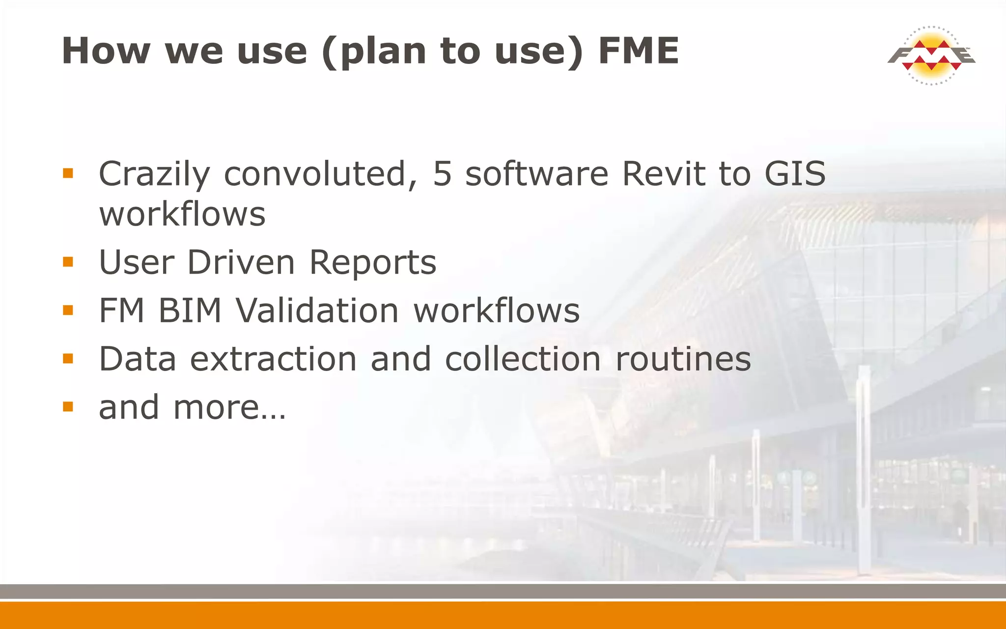 How we use (plan to use) FME
 Crazily convoluted, 5 software Revit to GIS
workflows
 User Driven Reports
 FM BIM Validation workflows
 Data extraction and collection routines
 and more…
 