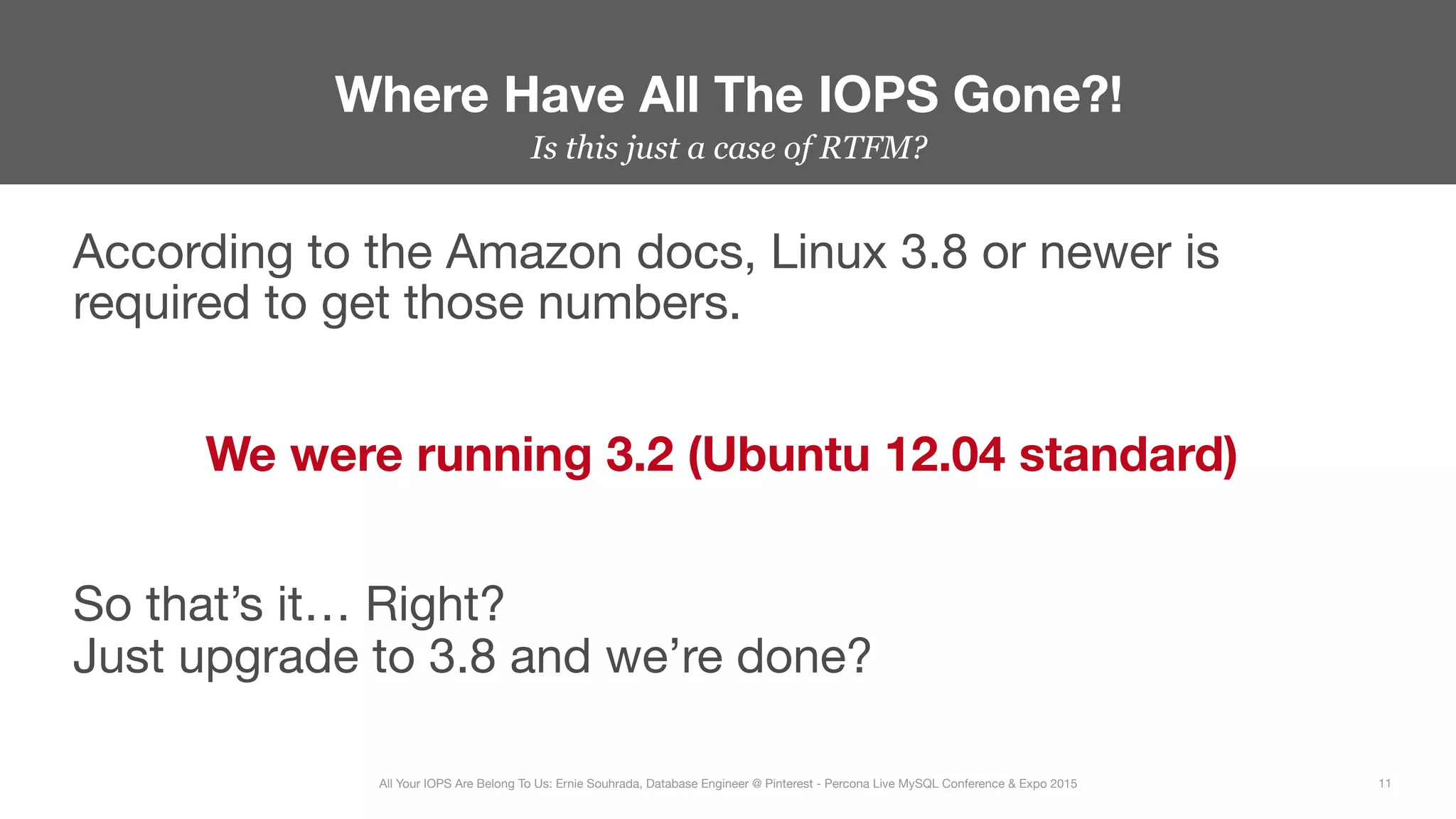 Is this just a case of RTFM?
According to the Amazon docs, Linux 3.8 or newer is
required to get those numbers.

We were running 3.2 (Ubuntu 12.04 standard)

So that’s it… Right? 
Just upgrade to 3.8 and we’re done?
Where Have All The IOPS Gone?!
11
All Your IOPS Are Belong To Us: Ernie Souhrada, Database Engineer @ Pinterest - Percona Live MySQL Conference & Expo 2015
 