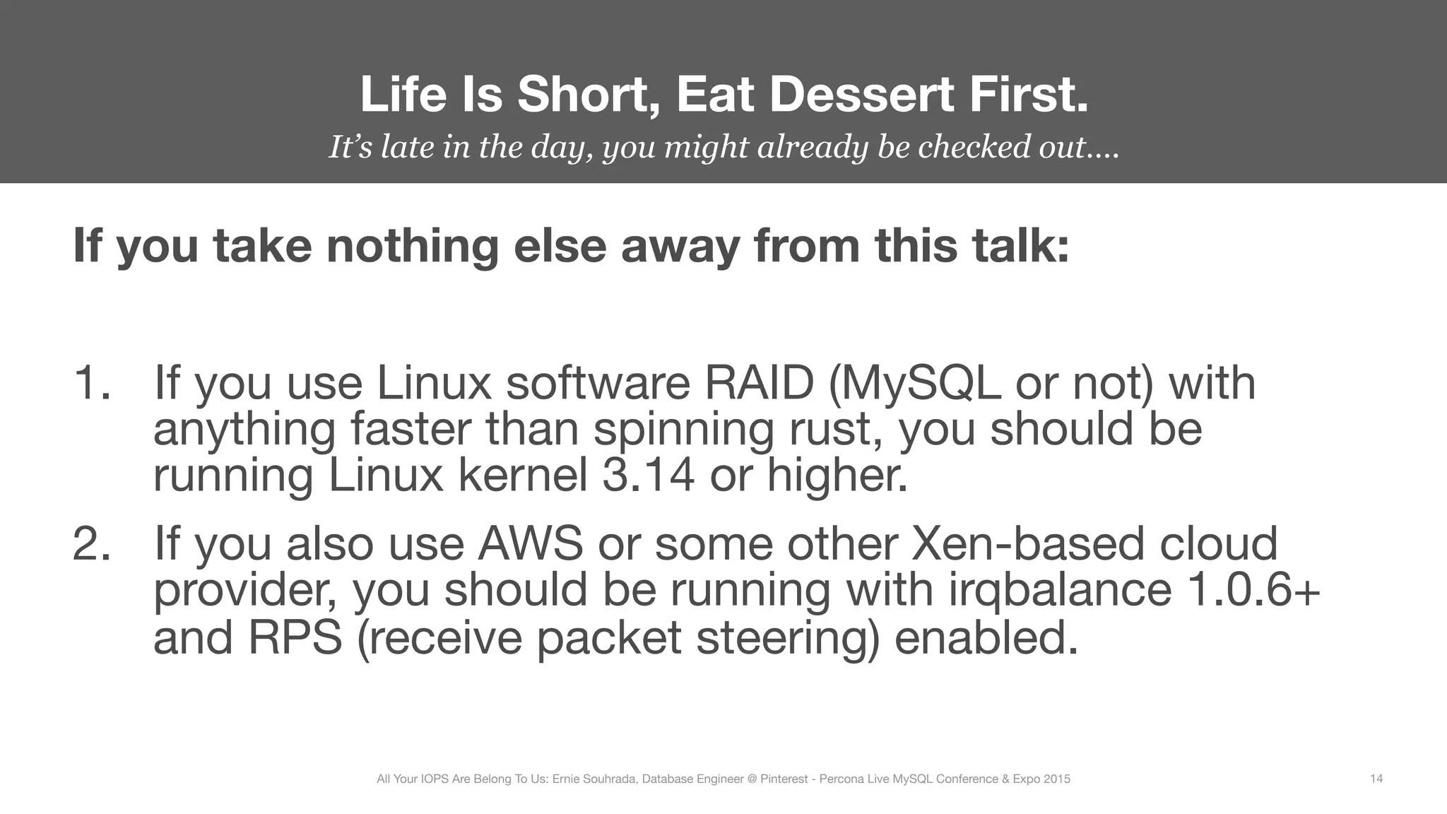 It’s late in the day, you might already be checked out….
If you take nothing else away from this talk:

1.  If you use Linux software RAID (MySQL or not) with
anything faster than spinning rust, you should be
running Linux kernel 3.14 or higher.
2.  If you also use AWS or some other Xen-based cloud
provider, you should be running with irqbalance 1.0.6+
and RPS (receive packet steering) enabled.
Life Is Short, Eat Dessert First.
14
All Your IOPS Are Belong To Us: Ernie Souhrada, Database Engineer @ Pinterest - Percona Live MySQL Conference & Expo 2015
 