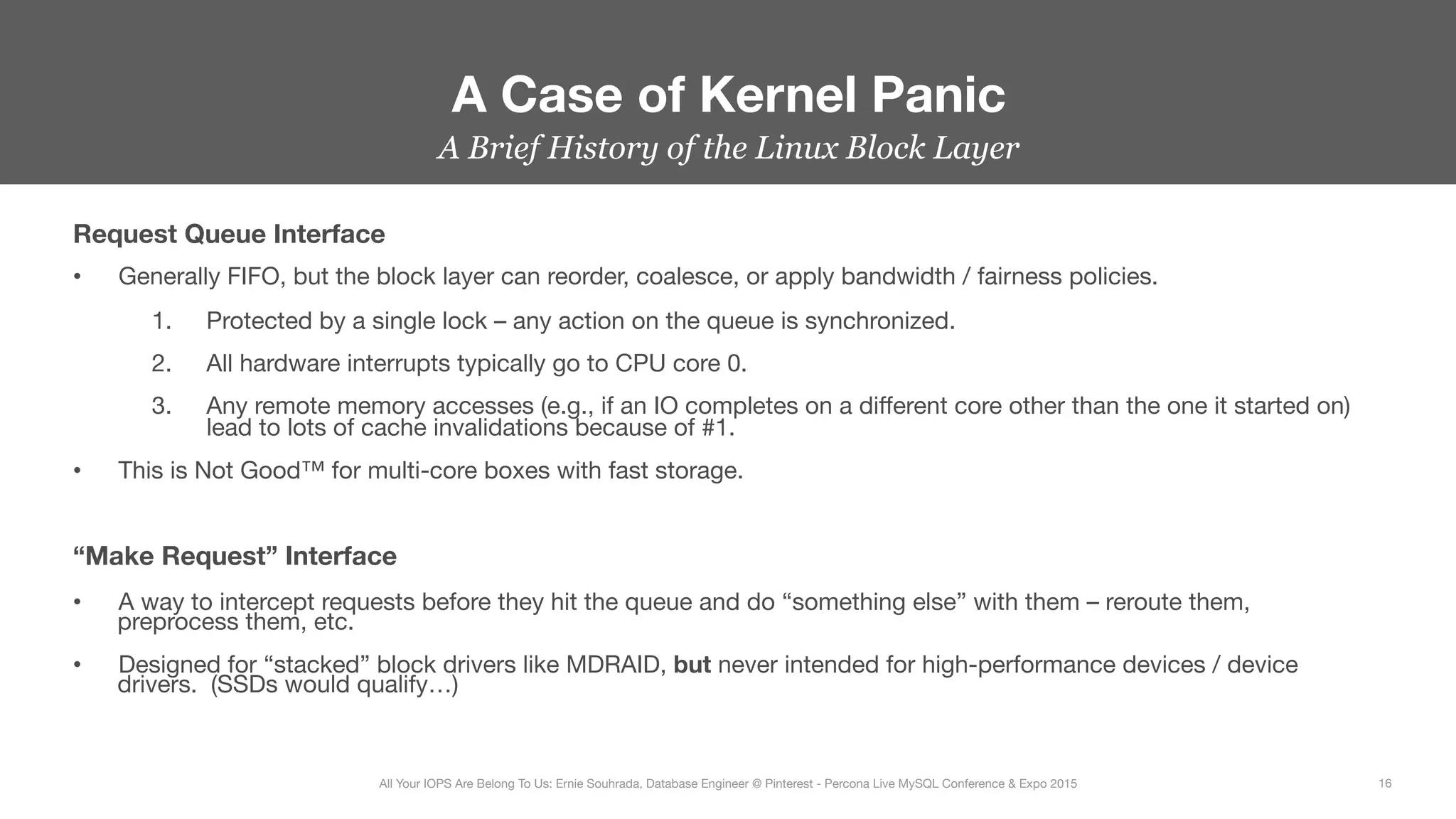 A Brief History of the Linux Block Layer
Request Queue Interface
•  Generally FIFO, but the block layer can reorder, coalesce, or apply bandwidth / fairness policies.
1.  Protected by a single lock – any action on the queue is synchronized.
2.  All hardware interrupts typically go to CPU core 0.
3.  Any remote memory accesses (e.g., if an IO completes on a diﬀerent core other than the one it started on)
lead to lots of cache invalidations because of #1.
•  This is Not Good™ for multi-core boxes with fast storage.

“Make Request” Interface
•  A way to intercept requests before they hit the queue and do “something else” with them – reroute them,
preprocess them, etc.
•  Designed for “stacked” block drivers like MDRAID, but never intended for high-performance devices / device
drivers. (SSDs would qualify…)
A Case of Kernel Panic
16
All Your IOPS Are Belong To Us: Ernie Souhrada, Database Engineer @ Pinterest - Percona Live MySQL Conference & Expo 2015
 