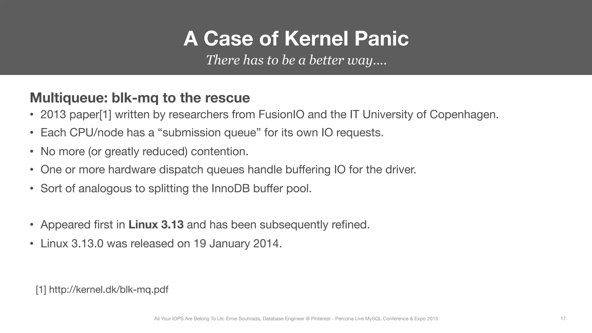 There has to be a better way….
Multiqueue: blk-mq to the rescue
•  2013 paper[1] written by researchers from FusionIO and the IT University of Copenhagen.
•  Each CPU/node has a “submission queue” for its own IO requests. 
•  No more (or greatly reduced) contention.
•  One or more hardware dispatch queues handle buﬀering IO for the driver.
•  Sort of analogous to splitting the InnoDB buﬀer pool.

•  Appeared ﬁrst in Linux 3.13 and has been subsequently reﬁned.
•  Linux 3.13.0 was released on 19 January 2014.
A Case of Kernel Panic
17
All Your IOPS Are Belong To Us: Ernie Souhrada, Database Engineer @ Pinterest - Percona Live MySQL Conference & Expo 2015
[1] http://kernel.dk/blk-mq.pdf
 