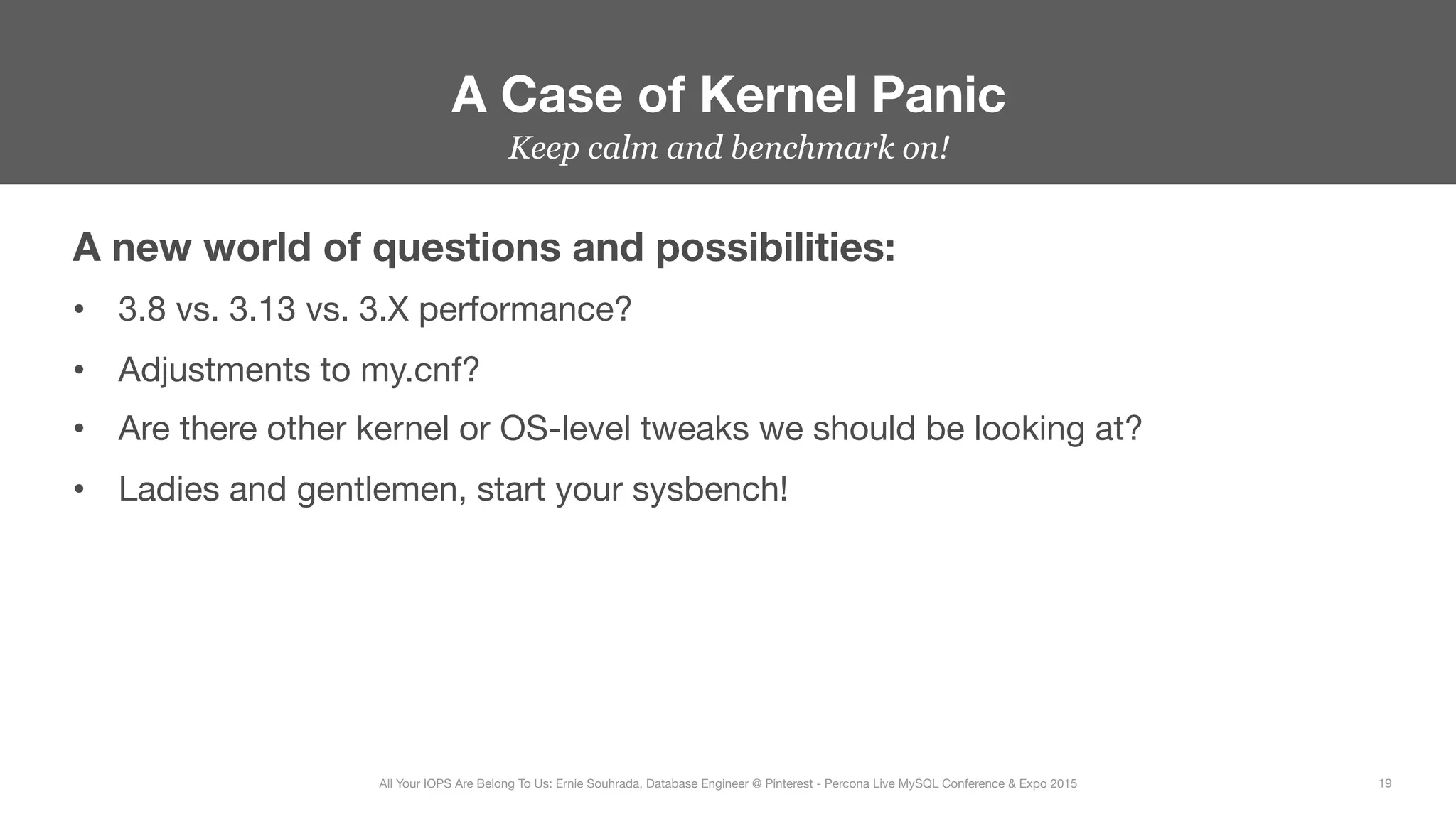 Keep calm and benchmark on!
A new world of questions and possibilities:
•  3.8 vs. 3.13 vs. 3.X performance?
•  Adjustments to my.cnf?
•  Are there other kernel or OS-level tweaks we should be looking at?
•  Ladies and gentlemen, start your sysbench!
A Case of Kernel Panic
19
All Your IOPS Are Belong To Us: Ernie Souhrada, Database Engineer @ Pinterest - Percona Live MySQL Conference & Expo 2015
 