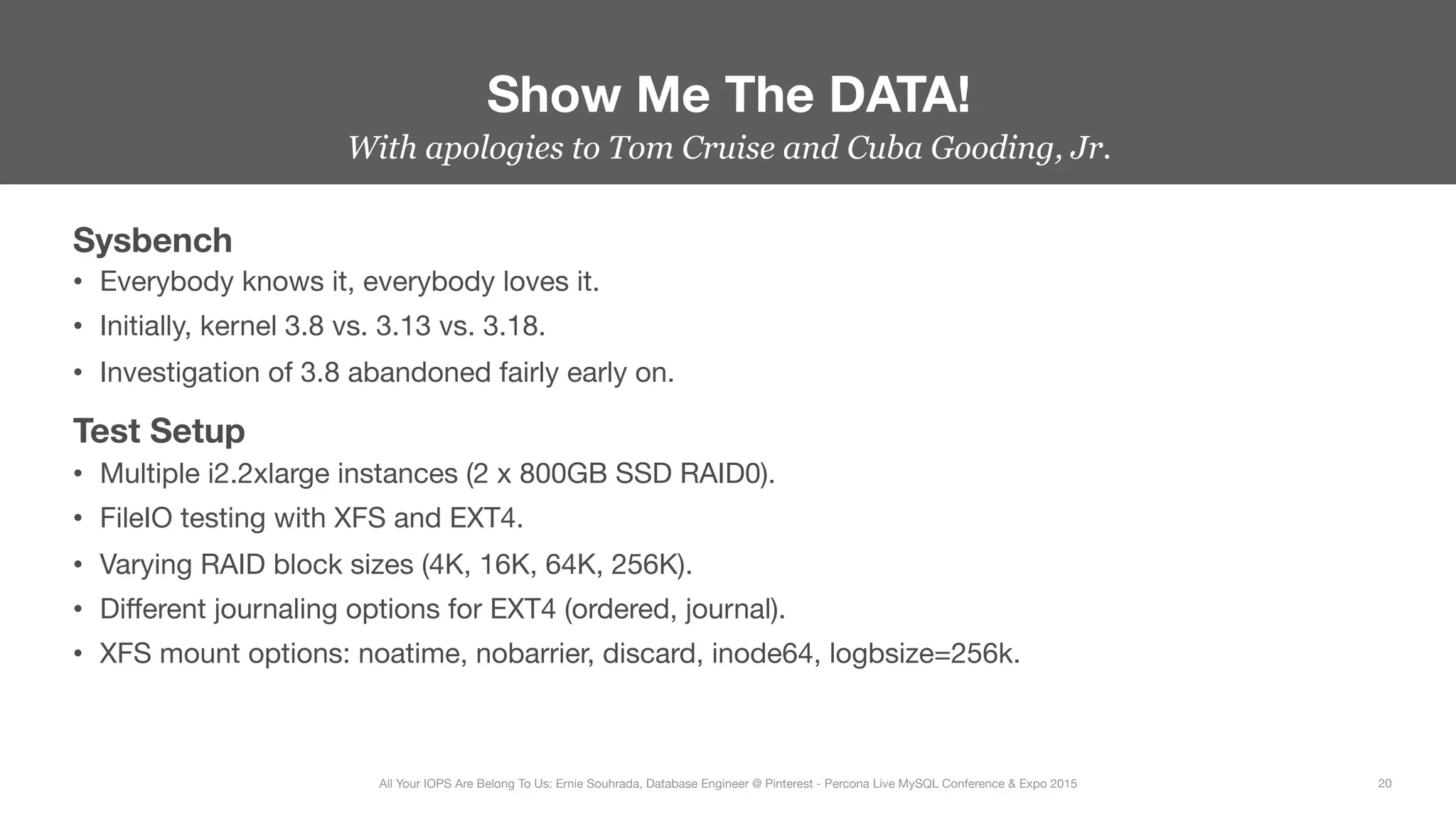 With apologies to Tom Cruise and Cuba Gooding, Jr.
Sysbench
•  Everybody knows it, everybody loves it.
•  Initially, kernel 3.8 vs. 3.13 vs. 3.18.
•  Investigation of 3.8 abandoned fairly early on.
Test Setup
•  Multiple i2.2xlarge instances (2 x 800GB SSD RAID0).
•  FileIO testing with XFS and EXT4.
•  Varying RAID block sizes (4K, 16K, 64K, 256K).
•  Diﬀerent journaling options for EXT4 (ordered, journal).
•  XFS mount options: noatime, nobarrier, discard, inode64, logbsize=256k.
Show Me The DATA!
20
All Your IOPS Are Belong To Us: Ernie Souhrada, Database Engineer @ Pinterest - Percona Live MySQL Conference & Expo 2015
 