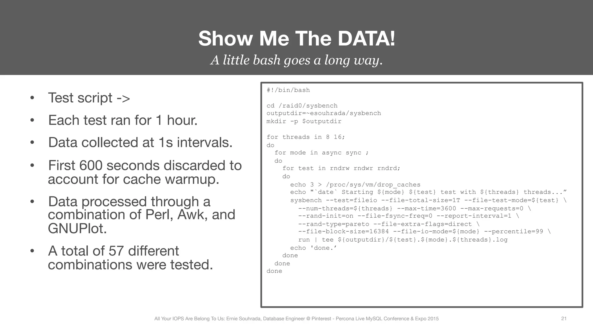 A little bash goes a long way.
•  Test script ->
•  Each test ran for 1 hour.
•  Data collected at 1s intervals.
•  First 600 seconds discarded to
account for cache warmup.
•  Data processed through a
combination of Perl, Awk, and
GNUPlot.
•  A total of 57 diﬀerent
combinations were tested.
Show Me The DATA!
21
All Your IOPS Are Belong To Us: Ernie Souhrada, Database Engineer @ Pinterest - Percona Live MySQL Conference & Expo 2015
#!/bin/bash
cd /raid0/sysbench
outputdir=~esouhrada/sysbench
mkdir -p $outputdir
for threads in 8 16;
do
for mode in async sync ;
do
for test in rndrw rndwr rndrd;
do
echo 3 > /proc/sys/vm/drop_caches
echo "`date` Starting ${mode} ${test} test with ${threads} threads...”
sysbench --test=fileio --file-total-size=1T --file-test-mode=${test} 
--num-threads=${threads} --max-time=3600 --max-requests=0 
--rand-init=on --file-fsync-freq=0 --report-interval=1 
--rand-type=pareto --file-extra-flags=direct 
--file-block-size=16384 --file-io-mode=${mode} --percentile=99 
run | tee ${outputdir}/${test}.${mode}.${threads}.log
echo 'done.’
done
done
done
 