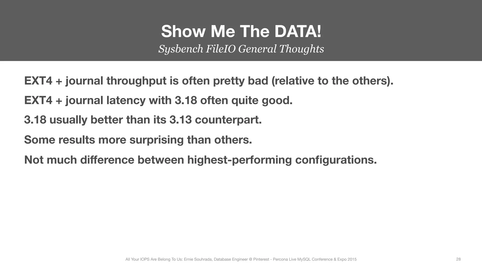 Sysbench FileIO General Thoughts
EXT4 + journal throughput is often pretty bad (relative to the others).
EXT4 + journal latency with 3.18 often quite good.
3.18 usually better than its 3.13 counterpart.
Some results more surprising than others.
Not much diﬀerence between highest-performing conﬁgurations.

Show Me The DATA!
28
All Your IOPS Are Belong To Us: Ernie Souhrada, Database Engineer @ Pinterest - Percona Live MySQL Conference & Expo 2015
 