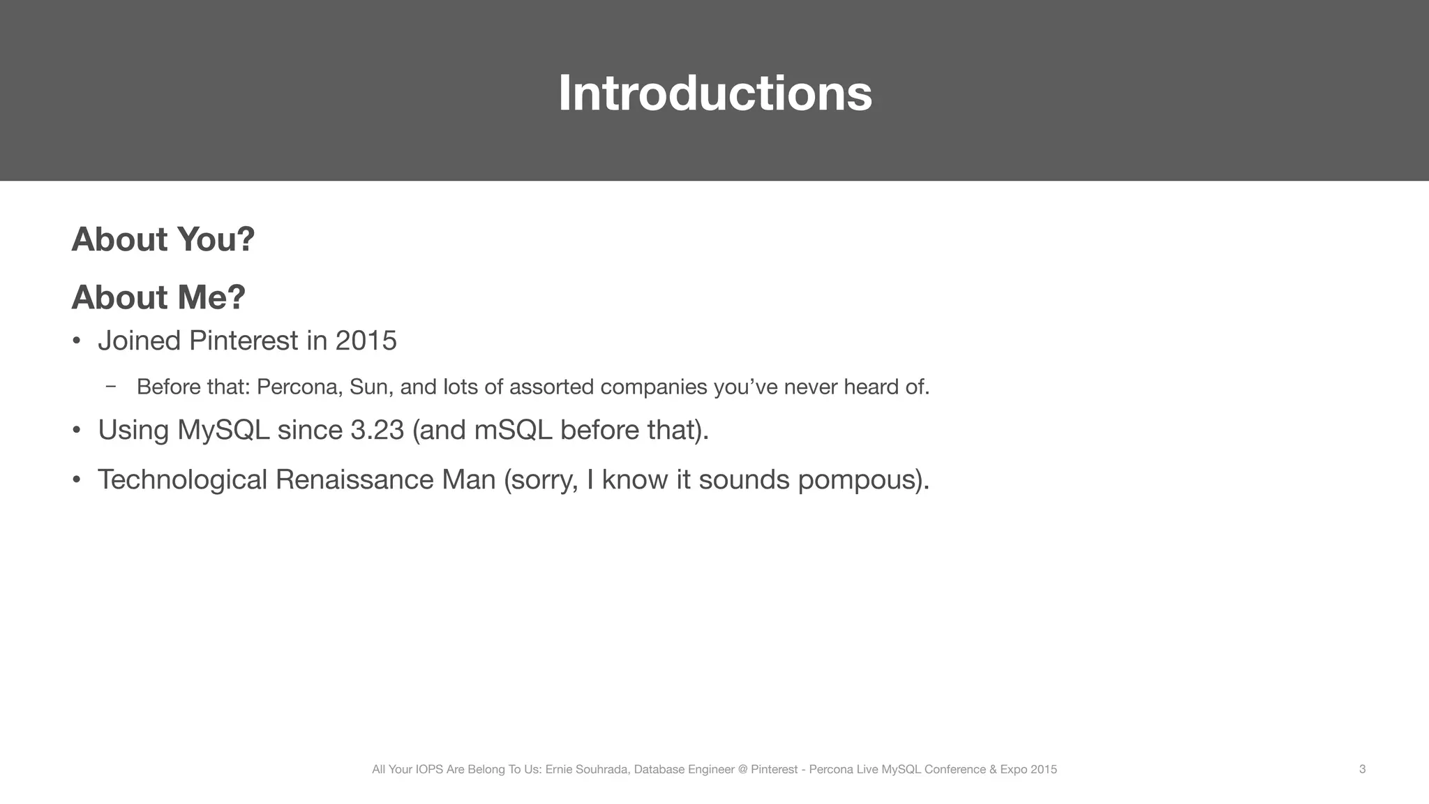 About You?
About Me?
•  Joined Pinterest in 2015
–  Before that: Percona, Sun, and lots of assorted companies you’ve never heard of.
•  Using MySQL since 3.23 (and mSQL before that).
•  Technological Renaissance Man (sorry, I know it sounds pompous).
Introductions
3
All Your IOPS Are Belong To Us: Ernie Souhrada, Database Engineer @ Pinterest - Percona Live MySQL Conference & Expo 2015
 