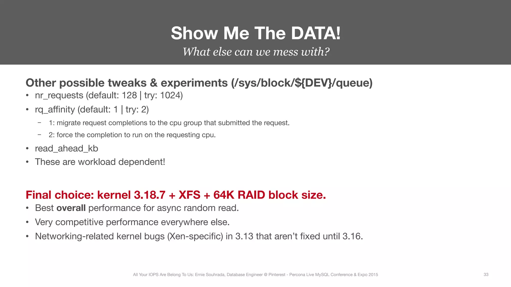 What else can we mess with?
Other possible tweaks & experiments (/sys/block/${DEV}/queue)
•  nr_requests (default: 128 | try: 1024)
•  rq_aﬃnity (default: 1 | try: 2)
–  1: migrate request completions to the cpu group that submitted the request.
–  2: force the completion to run on the requesting cpu.
•  read_ahead_kb
•  These are workload dependent!
Final choice: kernel 3.18.7 + XFS + 64K RAID block size.
•  Best overall performance for async random read.
•  Very competitive performance everywhere else.
•  Networking-related kernel bugs (Xen-speciﬁc) in 3.13 that aren’t ﬁxed until 3.16.
Show Me The DATA!
33
All Your IOPS Are Belong To Us: Ernie Souhrada, Database Engineer @ Pinterest - Percona Live MySQL Conference & Expo 2015
 