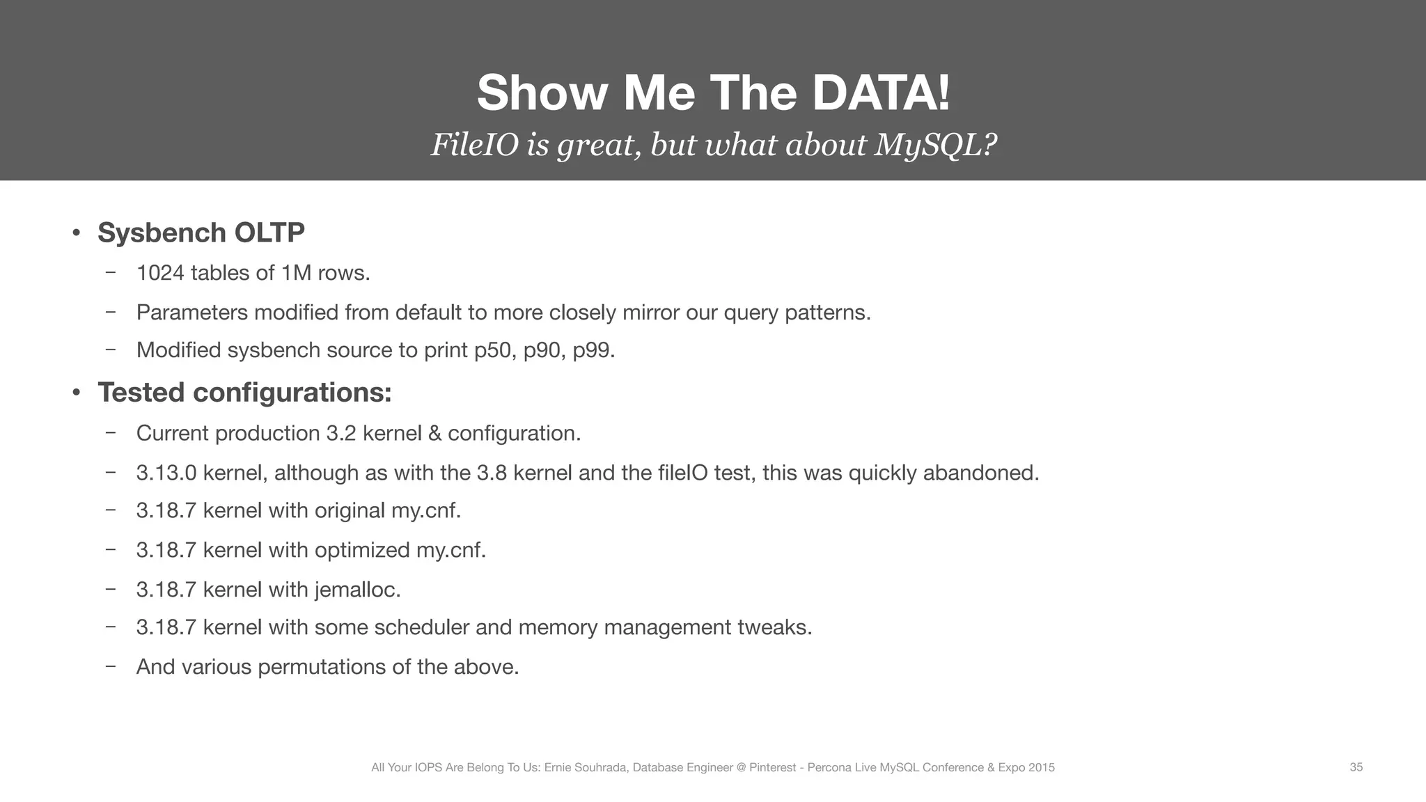 FileIO is great, but what about MySQL?
•  Sysbench OLTP
–  1024 tables of 1M rows.
–  Parameters modiﬁed from default to more closely mirror our query patterns.
–  Modiﬁed sysbench source to print p50, p90, p99.
•  Tested conﬁgurations:
–  Current production 3.2 kernel & conﬁguration.
–  3.13.0 kernel, although as with the 3.8 kernel and the ﬁleIO test, this was quickly abandoned.
–  3.18.7 kernel with original my.cnf.
–  3.18.7 kernel with optimized my.cnf.
–  3.18.7 kernel with jemalloc.
–  3.18.7 kernel with some scheduler and memory management tweaks.
–  And various permutations of the above.
Show Me The DATA!
35
All Your IOPS Are Belong To Us: Ernie Souhrada, Database Engineer @ Pinterest - Percona Live MySQL Conference & Expo 2015
 