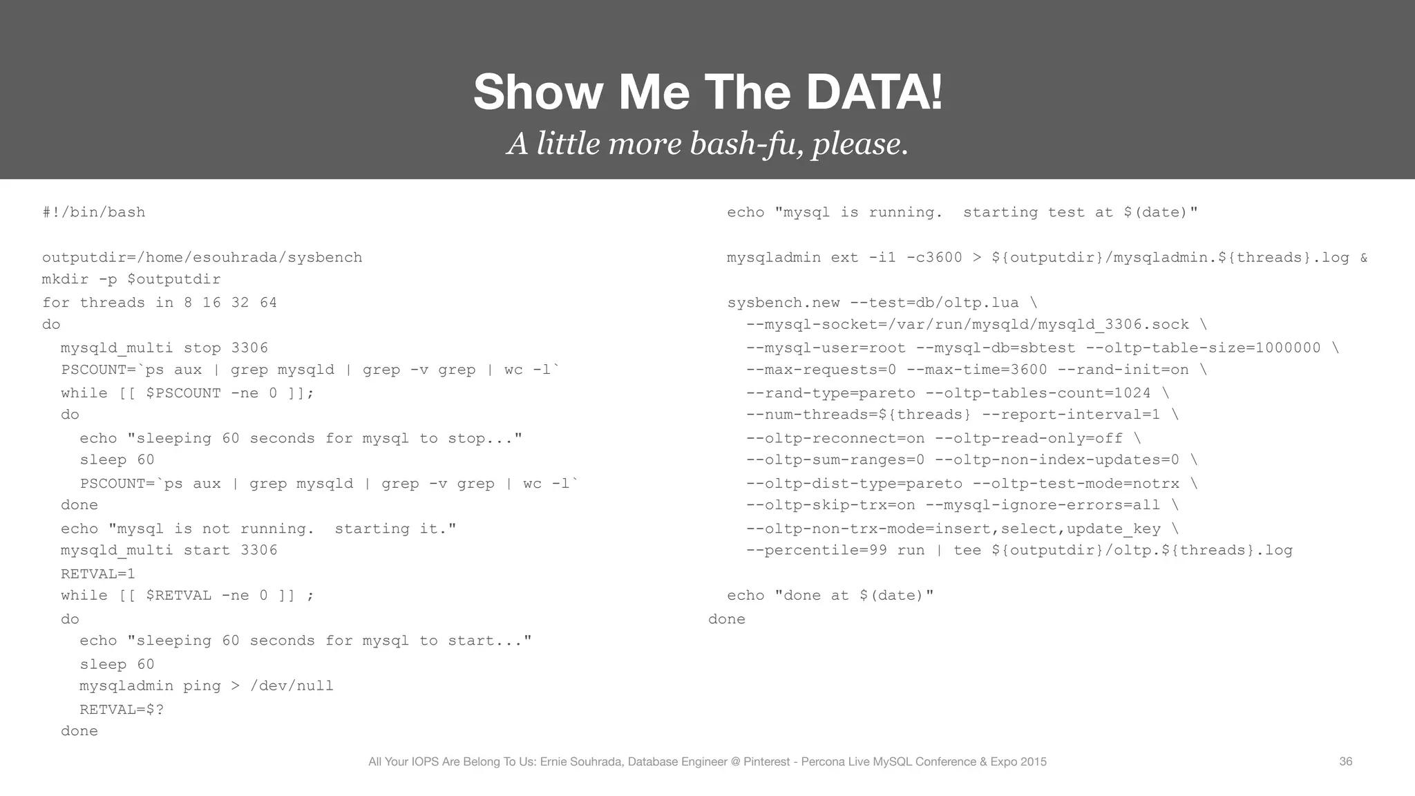 A little more bash-fu, please.
#!/bin/bash
outputdir=/home/esouhrada/sysbench
mkdir -p $outputdir
for threads in 8 16 32 64
do
mysqld_multi stop 3306
PSCOUNT=`ps aux | grep mysqld | grep -v grep | wc -l`
while [[ $PSCOUNT -ne 0 ]];
do
echo "sleeping 60 seconds for mysql to stop..."
sleep 60
PSCOUNT=`ps aux | grep mysqld | grep -v grep | wc -l`
done
echo "mysql is not running. starting it."
mysqld_multi start 3306
RETVAL=1
while [[ $RETVAL -ne 0 ]] ;
do
echo "sleeping 60 seconds for mysql to start..."
sleep 60
mysqladmin ping > /dev/null
RETVAL=$?
done
echo "mysql is running. starting test at $(date)"
mysqladmin ext -i1 -c3600 > ${outputdir}/mysqladmin.${threads}.log &
sysbench.new --test=db/oltp.lua 
--mysql-socket=/var/run/mysqld/mysqld_3306.sock 
--mysql-user=root --mysql-db=sbtest --oltp-table-size=1000000 
--max-requests=0 --max-time=3600 --rand-init=on 
--rand-type=pareto --oltp-tables-count=1024 
--num-threads=${threads} --report-interval=1 
--oltp-reconnect=on --oltp-read-only=off 
--oltp-sum-ranges=0 --oltp-non-index-updates=0 
--oltp-dist-type=pareto --oltp-test-mode=notrx 
--oltp-skip-trx=on --mysql-ignore-errors=all 
--oltp-non-trx-mode=insert,select,update_key 
--percentile=99 run | tee ${outputdir}/oltp.${threads}.log
echo "done at $(date)"
done
Show Me The DATA!
36
All Your IOPS Are Belong To Us: Ernie Souhrada, Database Engineer @ Pinterest - Percona Live MySQL Conference & Expo 2015
 