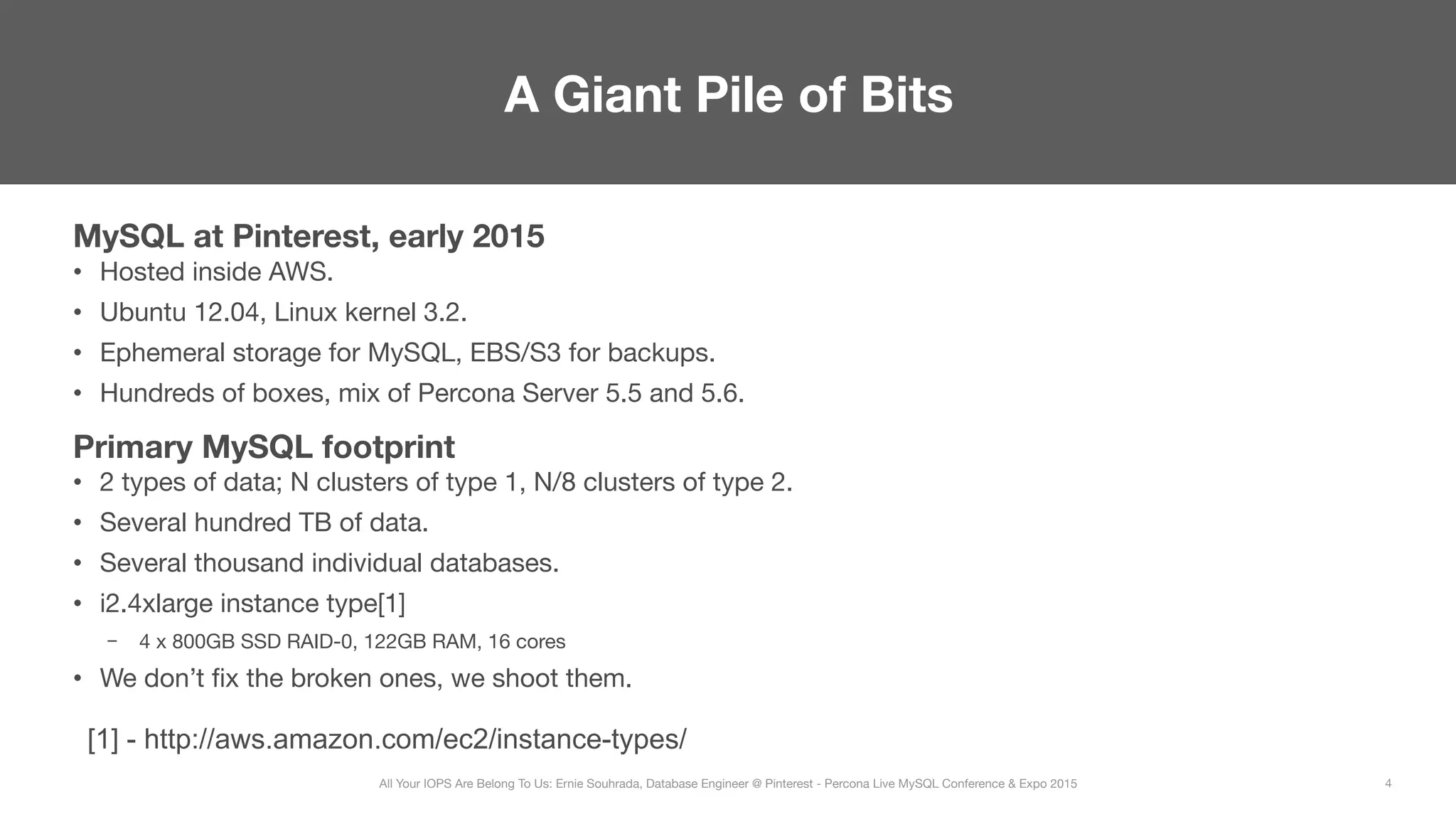 MySQL at Pinterest, early 2015
•  Hosted inside AWS.
•  Ubuntu 12.04, Linux kernel 3.2.
•  Ephemeral storage for MySQL, EBS/S3 for backups.
•  Hundreds of boxes, mix of Percona Server 5.5 and 5.6.
Primary MySQL footprint
•  2 types of data; N clusters of type 1, N/8 clusters of type 2.
•  Several hundred TB of data.
•  Several thousand individual databases.
•  i2.4xlarge instance type[1]
–  4 x 800GB SSD RAID-0, 122GB RAM, 16 cores
•  We don’t ﬁx the broken ones, we shoot them.
A Giant Pile of Bits
4
All Your IOPS Are Belong To Us: Ernie Souhrada, Database Engineer @ Pinterest - Percona Live MySQL Conference & Expo 2015
[1] - http://aws.amazon.com/ec2/instance-types/
 