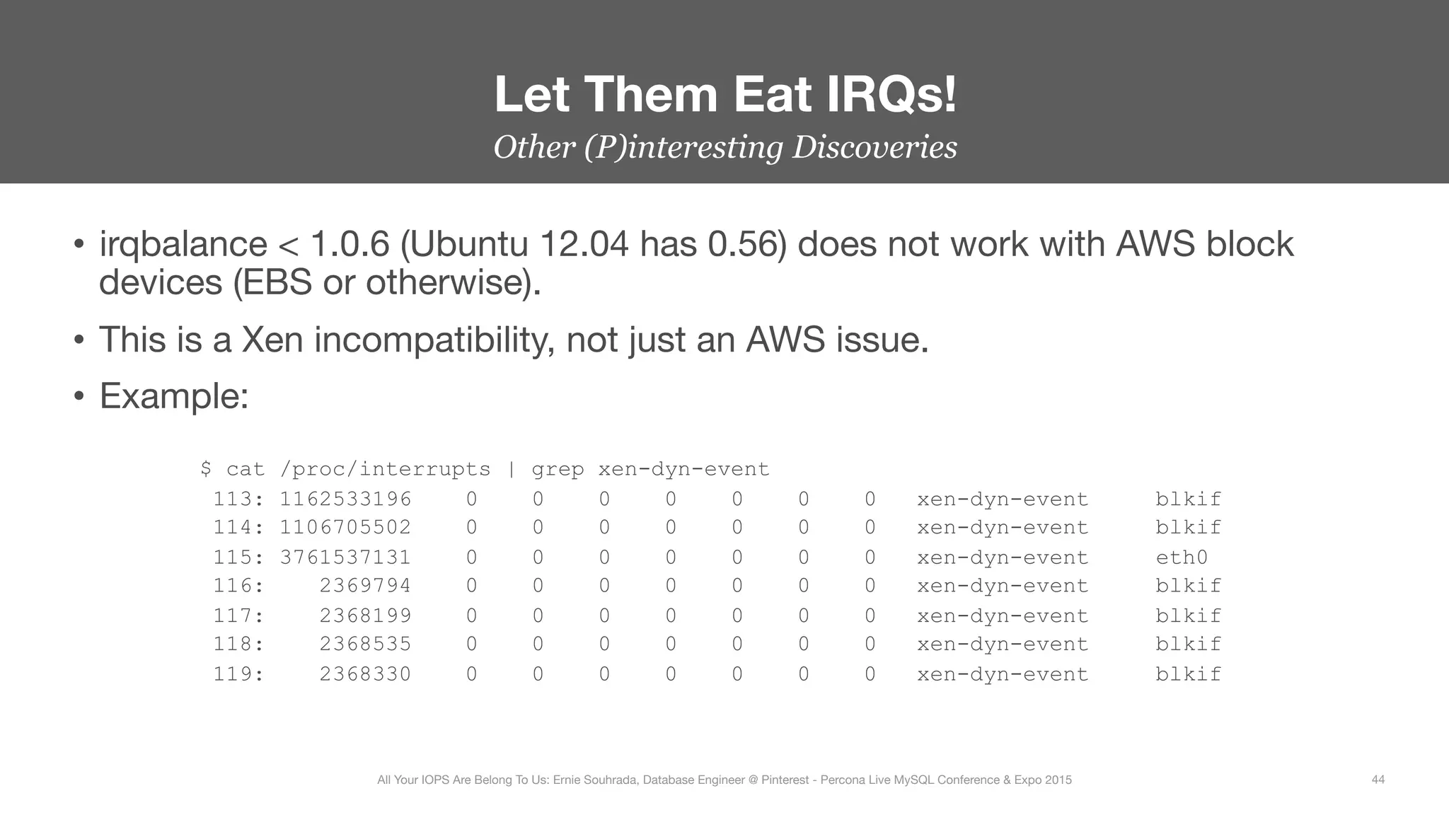 Other (P)interesting Discoveries
•  irqbalance < 1.0.6 (Ubuntu 12.04 has 0.56) does not work with AWS block
devices (EBS or otherwise).
•  This is a Xen incompatibility, not just an AWS issue.
•  Example:
$ cat /proc/interrupts | grep xen-dyn-event
113: 1162533196 0 0 0 0 0 0 0 xen-dyn-event blkif
114: 1106705502 0 0 0 0 0 0 0 xen-dyn-event blkif
115: 3761537131 0 0 0 0 0 0 0 xen-dyn-event eth0
116: 2369794 0 0 0 0 0 0 0 xen-dyn-event blkif
117: 2368199 0 0 0 0 0 0 0 xen-dyn-event blkif
118: 2368535 0 0 0 0 0 0 0 xen-dyn-event blkif
119: 2368330 0 0 0 0 0 0 0 xen-dyn-event blkif
Let Them Eat IRQs!
44
All Your IOPS Are Belong To Us: Ernie Souhrada, Database Engineer @ Pinterest - Percona Live MySQL Conference & Expo 2015
 