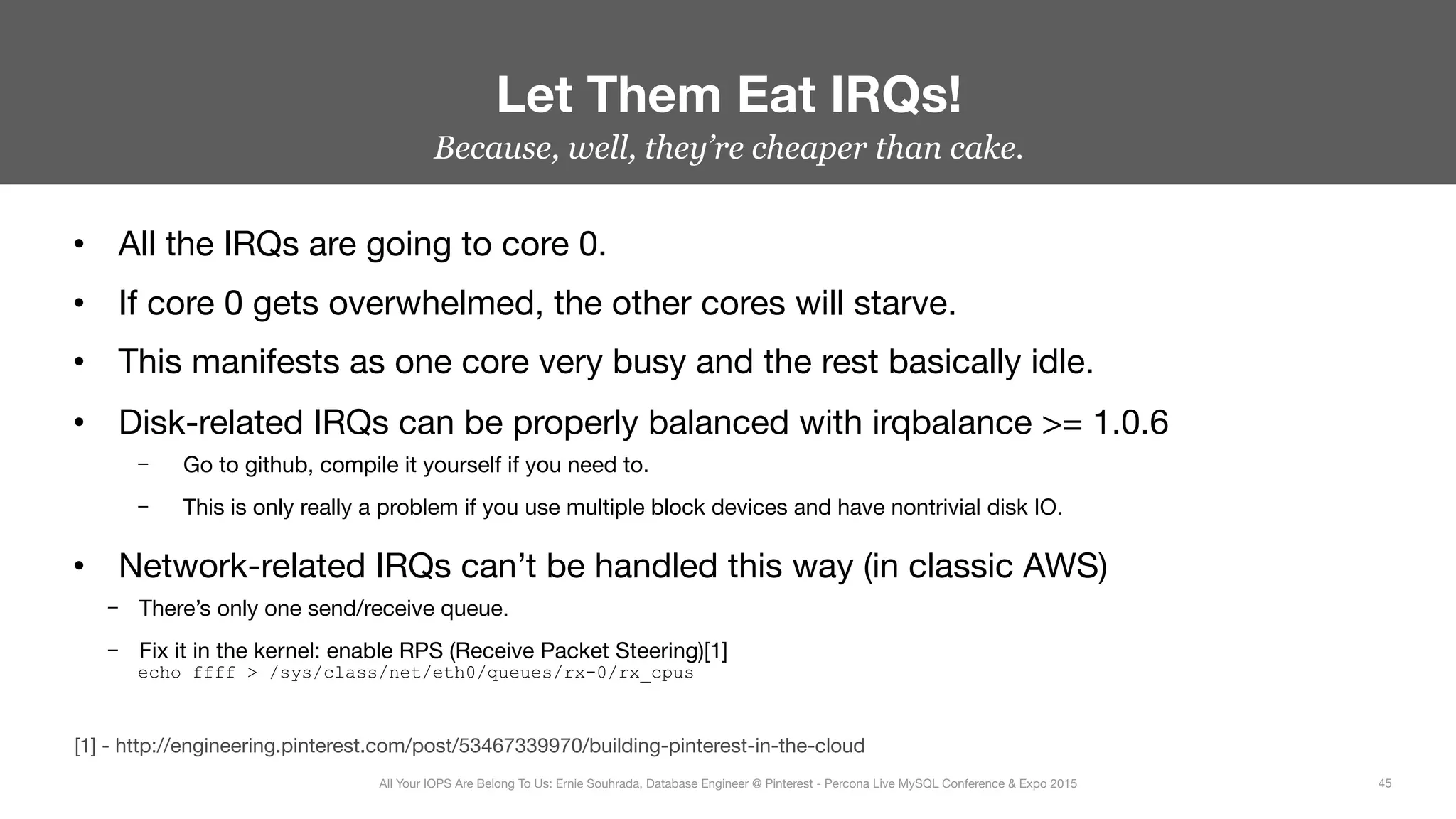 Because, well, they’re cheaper than cake.
•  All the IRQs are going to core 0.
•  If core 0 gets overwhelmed, the other cores will starve.
•  This manifests as one core very busy and the rest basically idle.
•  Disk-related IRQs can be properly balanced with irqbalance >= 1.0.6
–  Go to github, compile it yourself if you need to.
–  This is only really a problem if you use multiple block devices and have nontrivial disk IO.
•  Network-related IRQs can’t be handled this way (in classic AWS)
–  There’s only one send/receive queue.
–  Fix it in the kernel: enable RPS (Receive Packet Steering)[1] 
echo ffff > /sys/class/net/eth0/queues/rx-0/rx_cpus
Let Them Eat IRQs!
45
All Your IOPS Are Belong To Us: Ernie Souhrada, Database Engineer @ Pinterest - Percona Live MySQL Conference & Expo 2015
[1] - http://engineering.pinterest.com/post/53467339970/building-pinterest-in-the-cloud
 