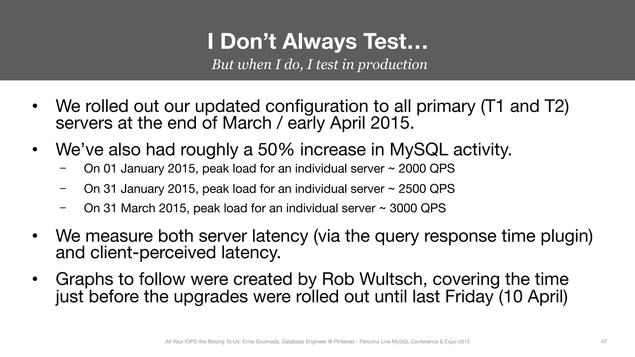 But when I do, I test in production
•  We rolled out our updated conﬁguration to all primary (T1 and T2)
servers at the end of March / early April 2015.
•  We’ve also had roughly a 50% increase in MySQL activity.
–  On 01 January 2015, peak load for an individual server ~ 2000 QPS
–  On 31 January 2015, peak load for an individual server ~ 2500 QPS
–  On 31 March 2015, peak load for an individual server ~ 3000 QPS
•  We measure both server latency (via the query response time plugin)
and client-perceived latency.
•  Graphs to follow were created by Rob Wultsch, covering the time
just before the upgrades were rolled out until last Friday (10 April)
I Don’t Always Test…
47
All Your IOPS Are Belong To Us: Ernie Souhrada, Database Engineer @ Pinterest - Percona Live MySQL Conference & Expo 2015
 