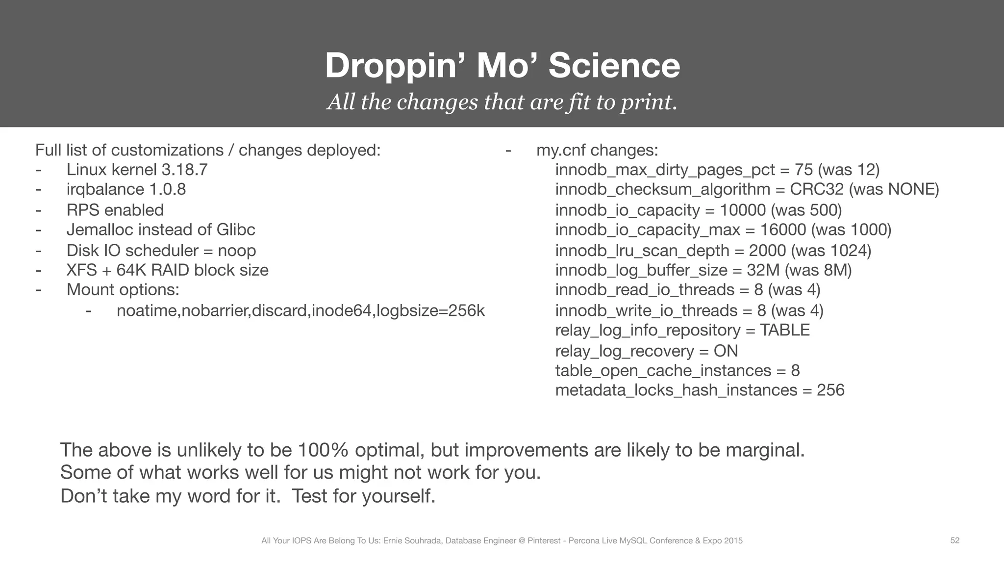 All the changes that are fit to print.
Droppin’ Mo’ Science
52
All Your IOPS Are Belong To Us: Ernie Souhrada, Database Engineer @ Pinterest - Percona Live MySQL Conference & Expo 2015
Full list of customizations / changes deployed:
-  Linux kernel 3.18.7
-  irqbalance 1.0.8
-  RPS enabled
-  Jemalloc instead of Glibc
-  Disk IO scheduler = noop
-  XFS + 64K RAID block size
-  Mount options:
-  noatime,nobarrier,discard,inode64,logbsize=256k







-  my.cnf changes:
innodb_max_dirty_pages_pct = 75 (was 12)
innodb_checksum_algorithm = CRC32 (was NONE)
innodb_io_capacity = 10000 (was 500)
innodb_io_capacity_max = 16000 (was 1000)
innodb_lru_scan_depth = 2000 (was 1024)
innodb_log_buﬀer_size = 32M (was 8M)
innodb_read_io_threads = 8 (was 4)
innodb_write_io_threads = 8 (was 4)
relay_log_info_repository = TABLE
relay_log_recovery = ON
table_open_cache_instances = 8
metadata_locks_hash_instances = 256
The above is unlikely to be 100% optimal, but improvements are likely to be marginal.
Some of what works well for us might not work for you.
Don’t take my word for it. Test for yourself.
 