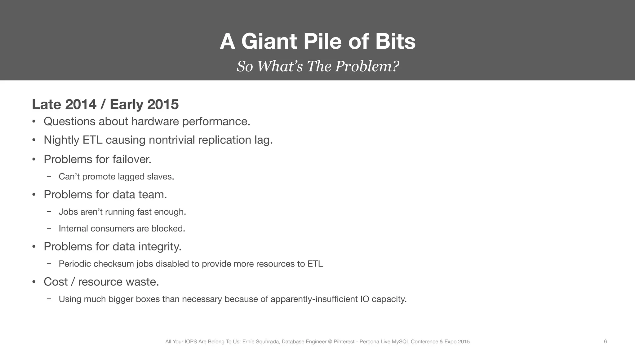 Late 2014 / Early 2015
•  Questions about hardware performance.
•  Nightly ETL causing nontrivial replication lag.
•  Problems for failover.
–  Can’t promote lagged slaves.
•  Problems for data team.
–  Jobs aren’t running fast enough.
–  Internal consumers are blocked.
•  Problems for data integrity.
–  Periodic checksum jobs disabled to provide more resources to ETL
•  Cost / resource waste.
–  Using much bigger boxes than necessary because of apparently-insuﬃcient IO capacity.
A Giant Pile of Bits
6
All Your IOPS Are Belong To Us: Ernie Souhrada, Database Engineer @ Pinterest - Percona Live MySQL Conference & Expo 2015
So What’s The Problem?
 