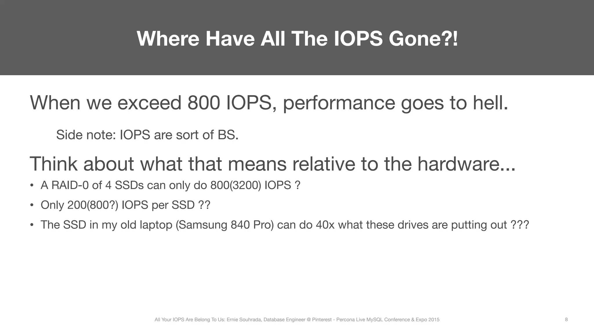 When we exceed 800 IOPS, performance goes to hell.

Side note: IOPS are sort of BS.
Think about what that means relative to the hardware...
•  A RAID-0 of 4 SSDs can only do 800(3200) IOPS ?
•  Only 200(800?) IOPS per SSD ??
•  The SSD in my old laptop (Samsung 840 Pro) can do 40x what these drives are putting out ???
Where Have All The IOPS Gone?!
8
All Your IOPS Are Belong To Us: Ernie Souhrada, Database Engineer @ Pinterest - Percona Live MySQL Conference & Expo 2015
 