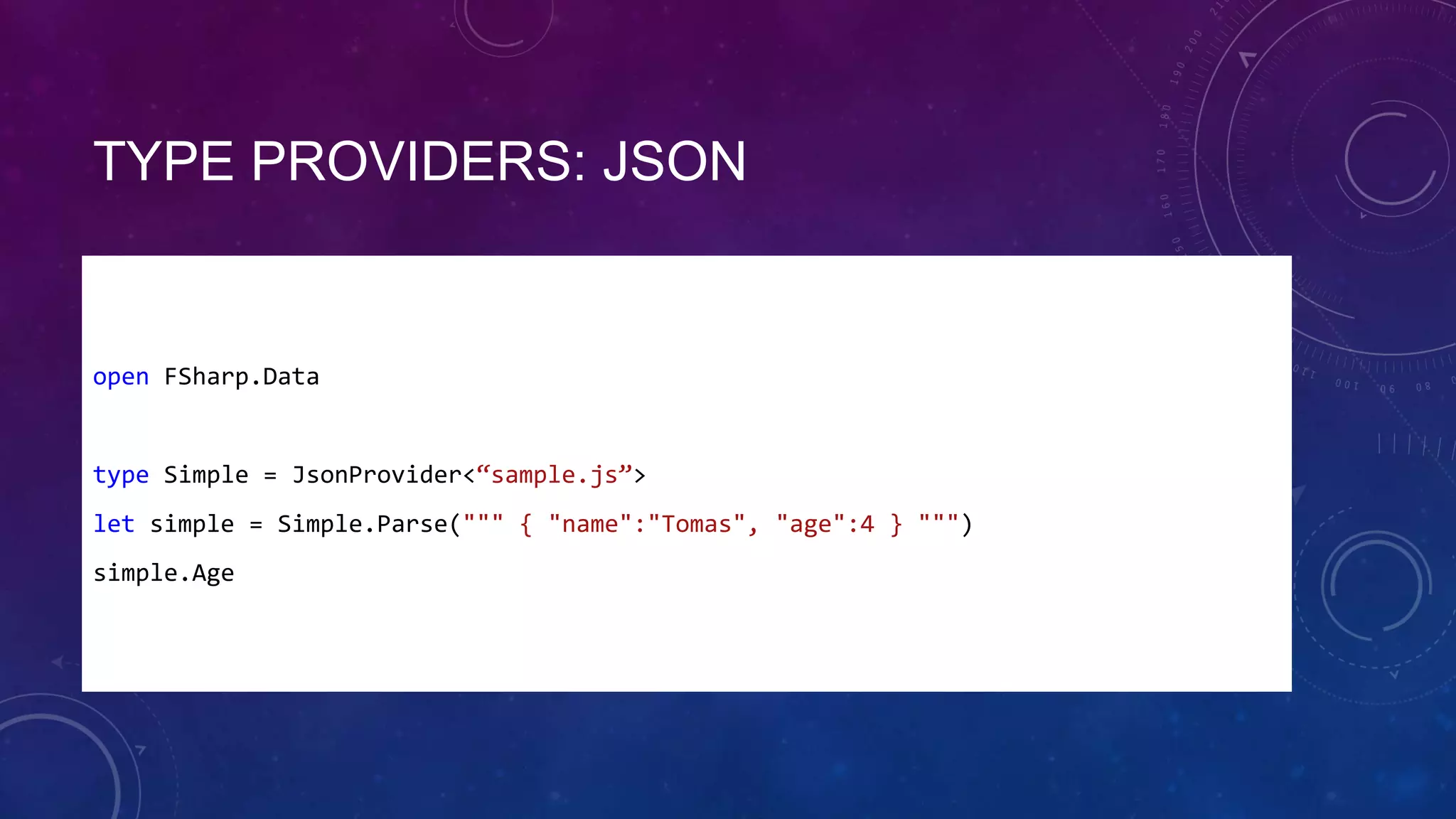 TYPE PROVIDERS: JSON

open FSharp.Data

type Simple = JsonProvider<“sample.js”>
let simple = Simple.Parse(""" { "name":"Tomas", "age":4 } """)
simple.Age

 