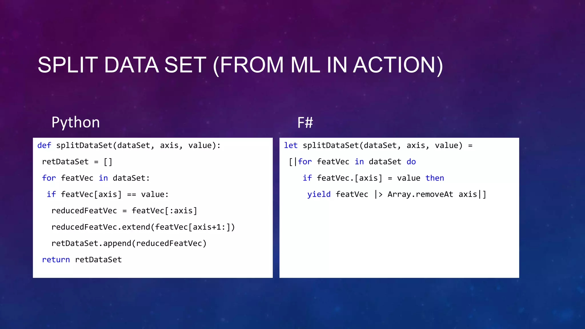 SPLIT DATA SET (FROM ML IN ACTION)
Python
def splitDataSet(dataSet, axis, value):
retDataSet = []
for featVec in dataSet:
if featVec[axis] == value:

reducedFeatVec = featVec[:axis]
reducedFeatVec.extend(featVec[axis+1:])
retDataSet.append(reducedFeatVec)
return retDataSet

F#
let splitDataSet(dataSet, axis, value) =
[|for featVec in dataSet do
if featVec.[axis] = value then
yield featVec |> Array.removeAt axis|]

 