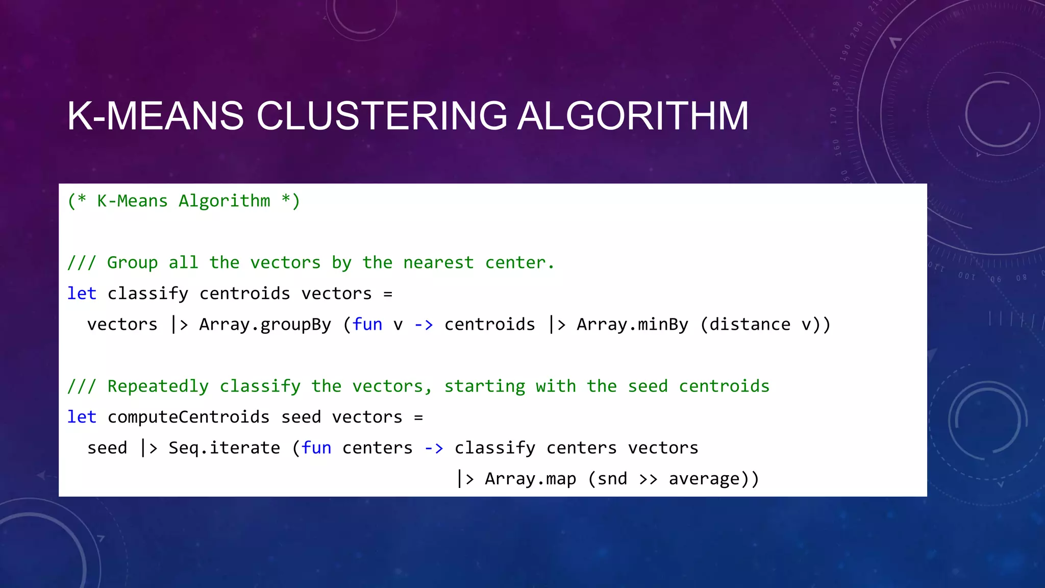 K-MEANS CLUSTERING ALGORITHM
(* K-Means Algorithm *)
/// Group all the vectors by the nearest center.
let classify centroids vectors =
vectors |> Array.groupBy (fun v -> centroids |> Array.minBy (distance v))
/// Repeatedly classify the vectors, starting with the seed centroids
let computeCentroids seed vectors =
seed |> Seq.iterate (fun centers -> classify centers vectors

|> Array.map (snd >> average))

 