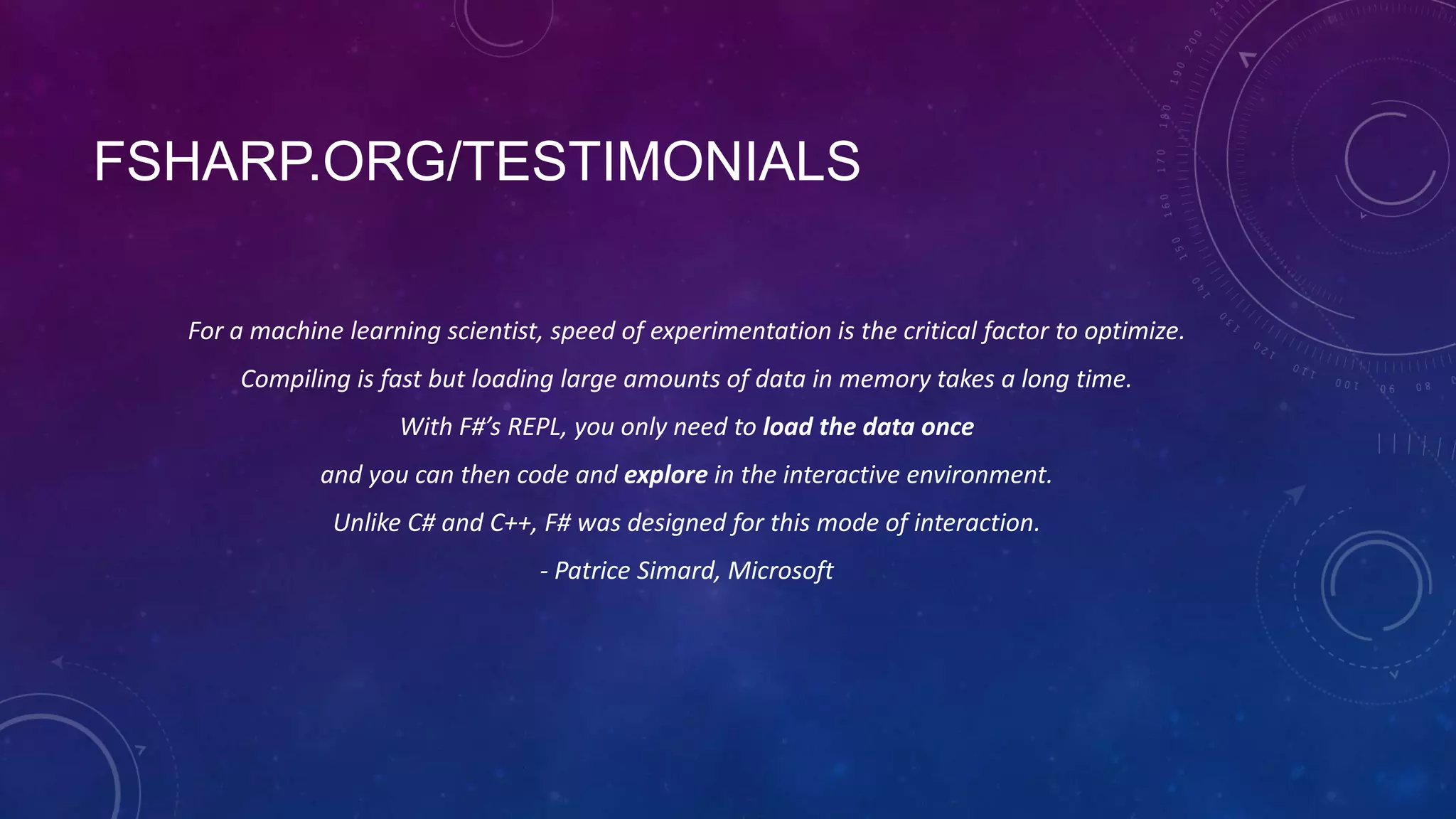 FSHARP.ORG/TESTIMONIALS
For a machine learning scientist, speed of experimentation is the critical factor to optimize.
Compiling is fast but loading large amounts of data in memory takes a long time.
With F#’s REPL, you only need to load the data once

and you can then code and explore in the interactive environment.
Unlike C# and C++, F# was designed for this mode of interaction.
- Patrice Simard, Microsoft

 