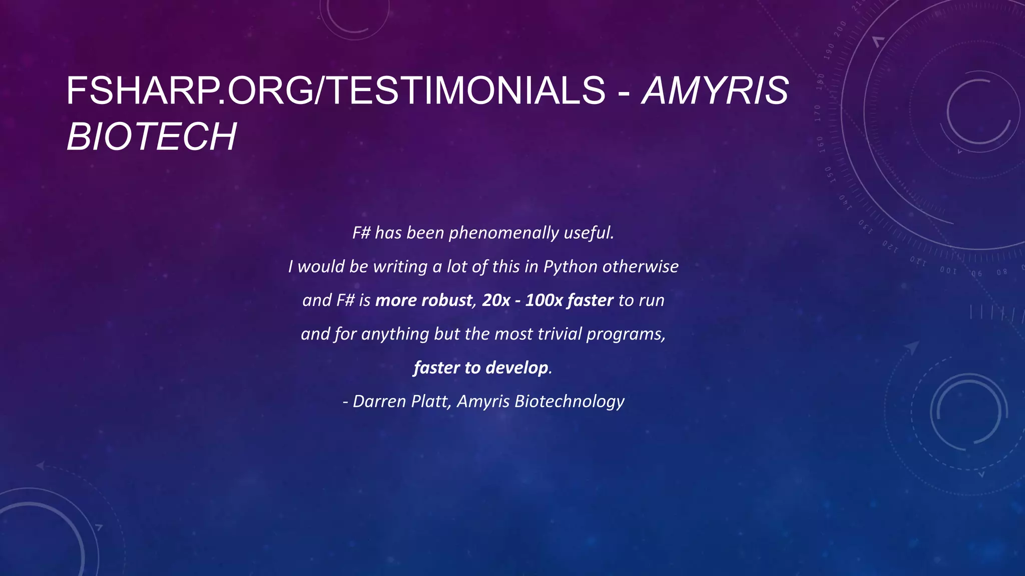 FSHARP.ORG/TESTIMONIALS - AMYRIS
BIOTECH
F# has been phenomenally useful.
I would be writing a lot of this in Python otherwise
and F# is more robust, 20x - 100x faster to run

and for anything but the most trivial programs,
faster to develop.
- Darren Platt, Amyris Biotechnology

 